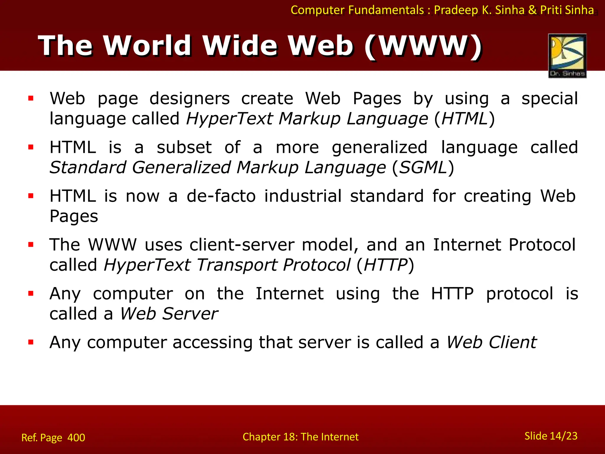 Computer Fundamentals : Pradeep K. Sinha & Priti Sinha
 Web page designers create Web Pages by using a special
language called HyperText Markup Language (HTML)
 HTML is a subset of a more generalized language called
Standard Generalized Markup Language (SGML)
 HTML is now a de-facto industrial standard for creating Web
Pages
 The WWW uses client-server model, and an Internet Protocol
called HyperText Transport Protocol (HTTP)
 Any computer on the Internet using the HTTP protocol is
called a Web Server
 Any computer accessing that server is called a Web Client
The World Wide Web (WWW)
Slide 14/23
Chapter 18: The Internet
Ref. Page 400
 