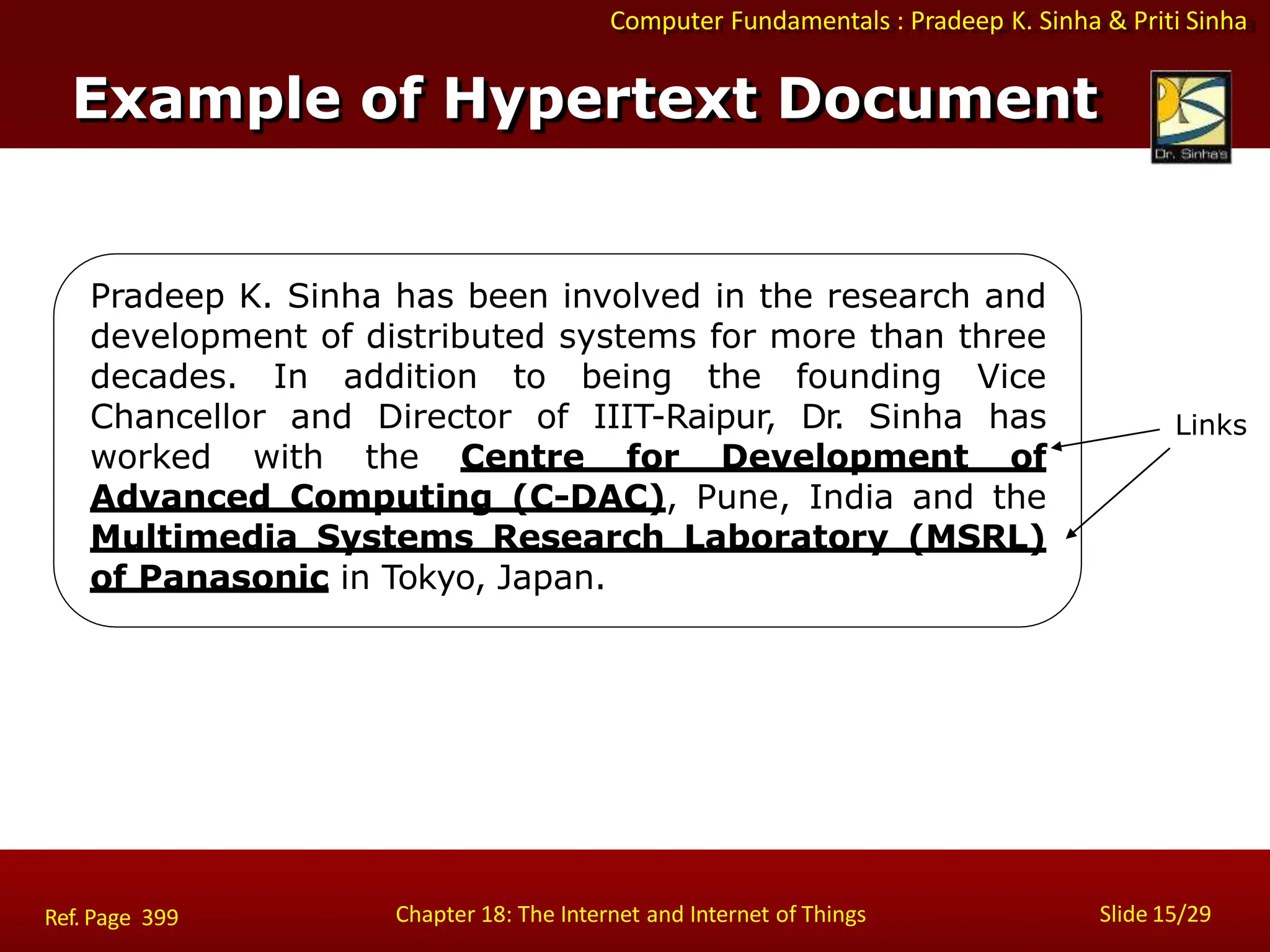 Computer Fundamentals : Pradeep K. Sinha & Priti Sinha
Example of Hypertext Document
Pradeep K. Sinha has been involved in the research and
development of distributed systems for more than three
decades. In addition to being the founding Vice
Chancellor and Director of IIIT-Raipur, Dr. Sinha has
worked with the Centre for Development of
Advanced Computing (C-DAC), Pune, India and the
Multimedia Systems Research Laboratory (MSRL)
of Panasonic in Tokyo, Japan.
Links
Chapter 18: The Internet and Internet of Things Slide 15/29
Ref. Page 399
 