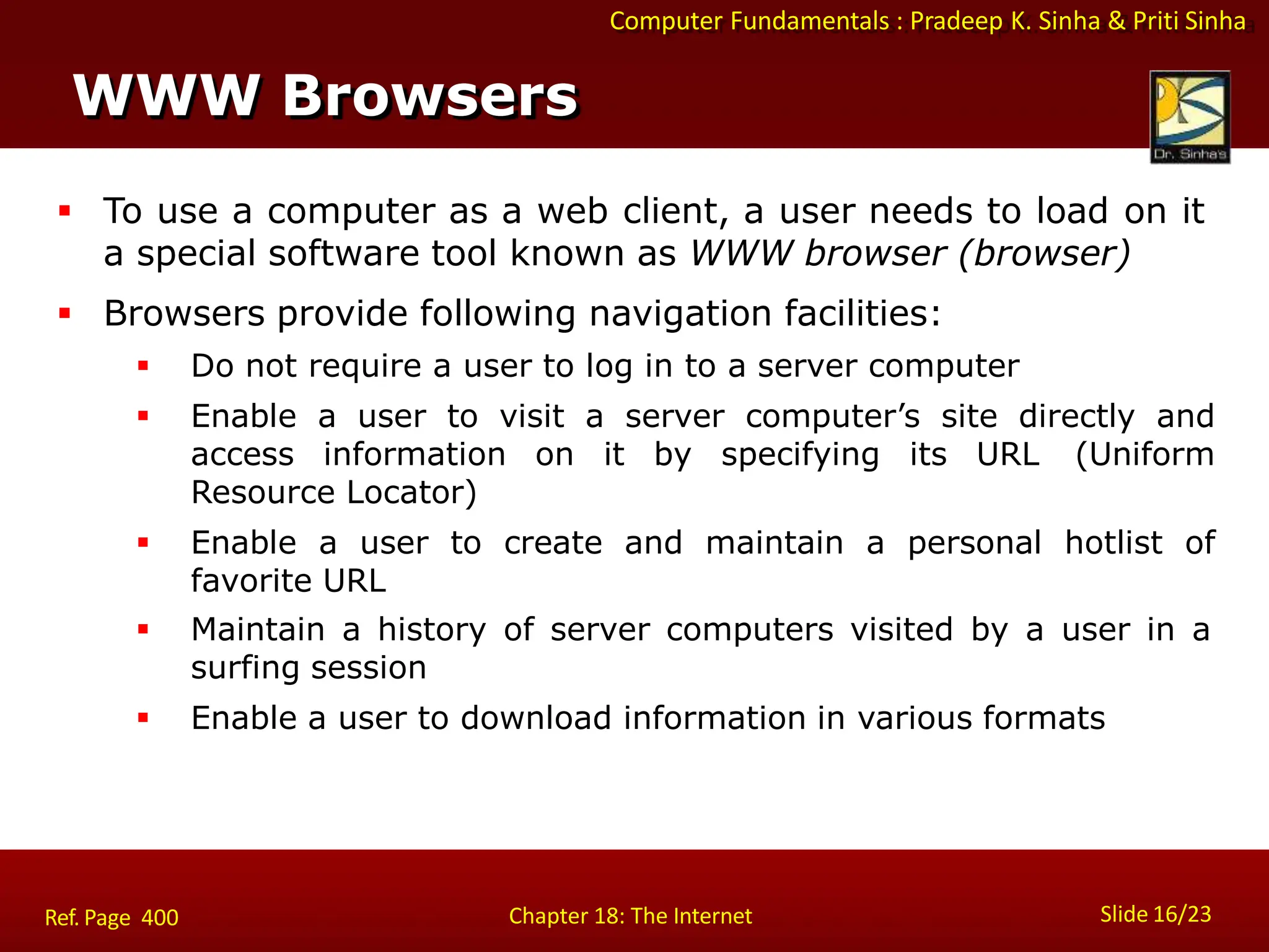 Computer Fundamentals : Pradeep K. Sinha & Priti Sinha
WWW Browsers
Slide 16/23
Chapter 18: The Internet
Ref. Page 400
 To use a computer as a web client, a user needs to load on it
a special software tool known as WWW browser (browser)
 Browsers provide following navigation facilities:
 Do not require a user to log in to a server computer
 Enable a user to visit a server computer’s site directly and
access information on it by specifying its URL (Uniform
Resource Locator)
 Enable a user to create and maintain a personal hotlist of
favorite URL
 Maintain a history of server computers visited by a user in a
surfing session
 Enable a user to download information in various formats
 