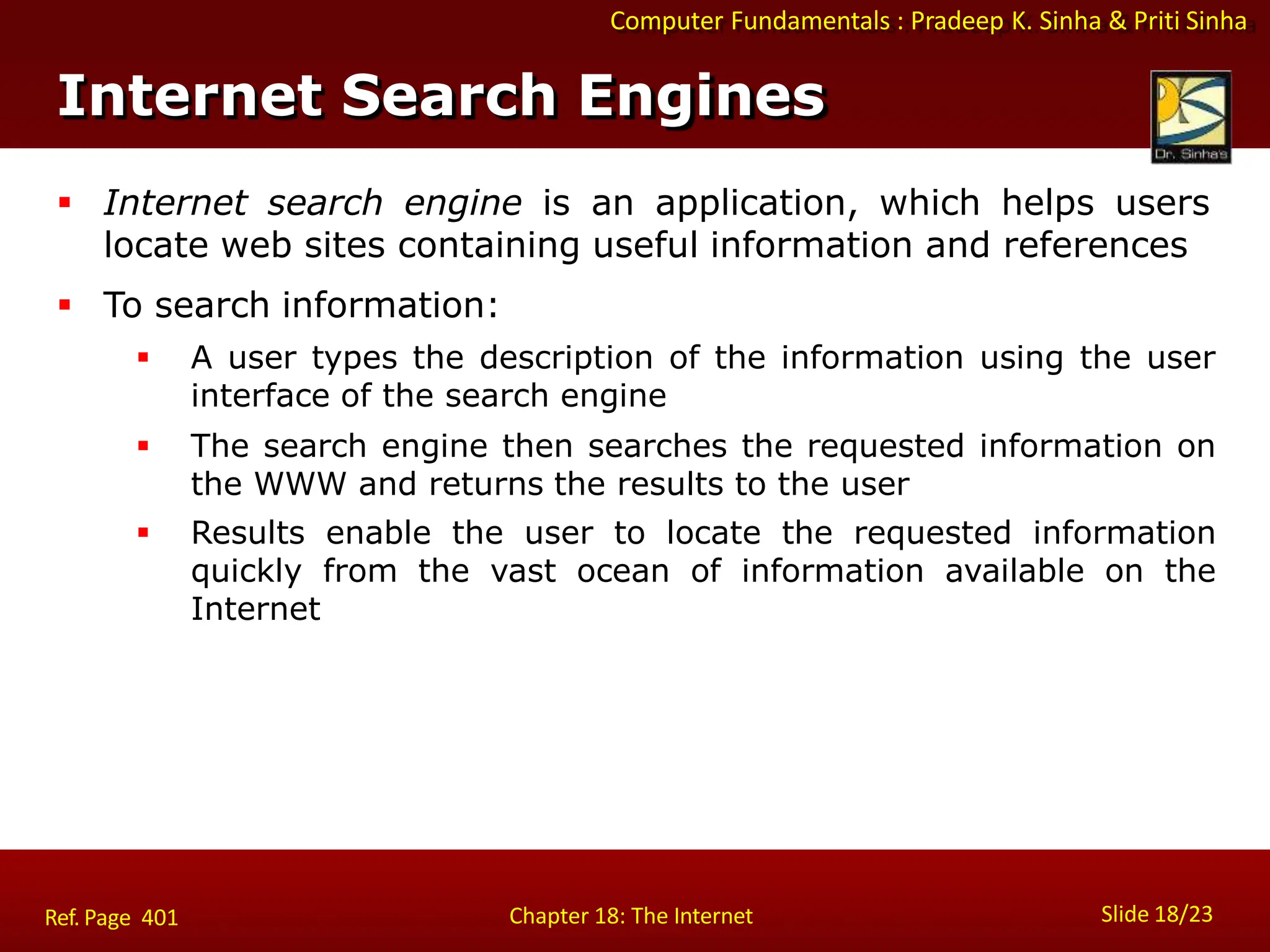 Computer Fundamentals : Pradeep K. Sinha & Priti Sinha
Internet Search Engines
Slide 18/23
Chapter 18: The Internet
Ref. Page 401
 Internet search engine is an application, which helps users
locate web sites containing useful information and references
 To search information:
 A user types the description of the information using the user
interface of the search engine
 The search engine then searches the requested information on
the WWW and returns the results to the user
 Results enable the user to locate the requested information
quickly from the vast ocean of information available on the
Internet
 