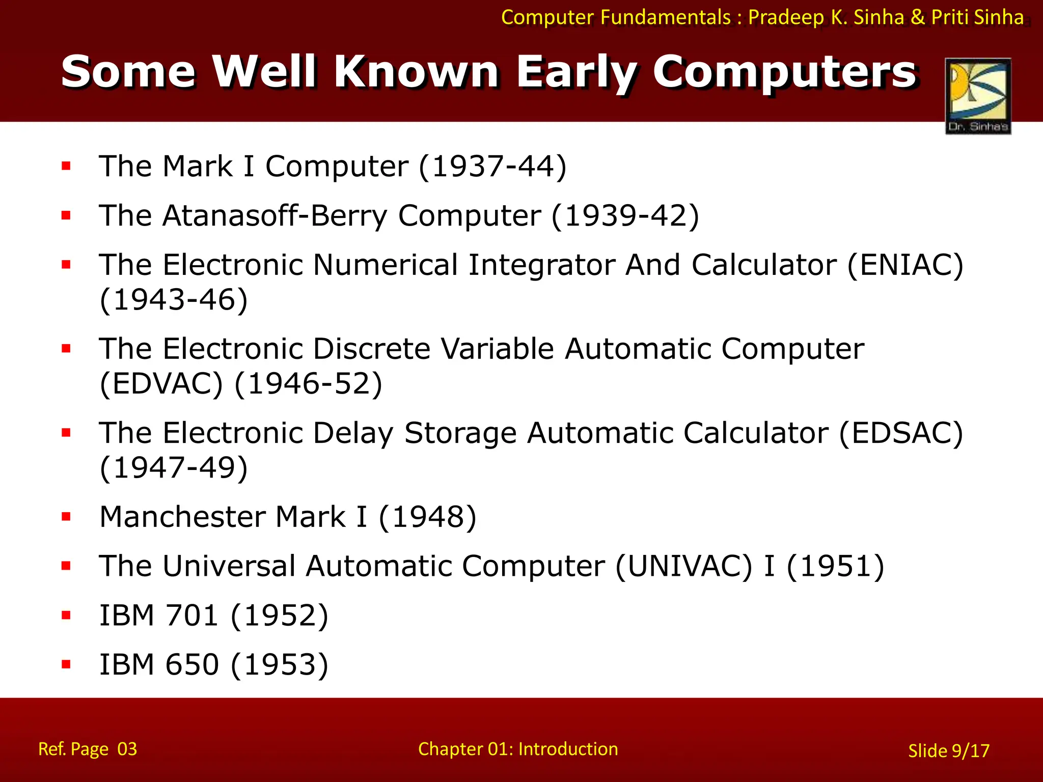 Computer Fundamentals : Pradeep K. Sinha & Priti Sinha
Some Well Known Early Computers
Ref. Page 03 Chapter 01: Introduction Slide 9/17
 The Mark I Computer (1937-44)
 The Atanasoff-Berry Computer (1939-42)
 The Electronic Numerical Integrator And Calculator (ENIAC)
(1943-46)
 The Electronic Discrete Variable Automatic Computer
(EDVAC) (1946-52)
 The Electronic Delay Storage Automatic Calculator (EDSAC)
(1947-49)
 Manchester Mark I (1948)
 The Universal Automatic Computer (UNIVAC) I (1951)
 IBM 701 (1952)
 IBM 650 (1953)
 