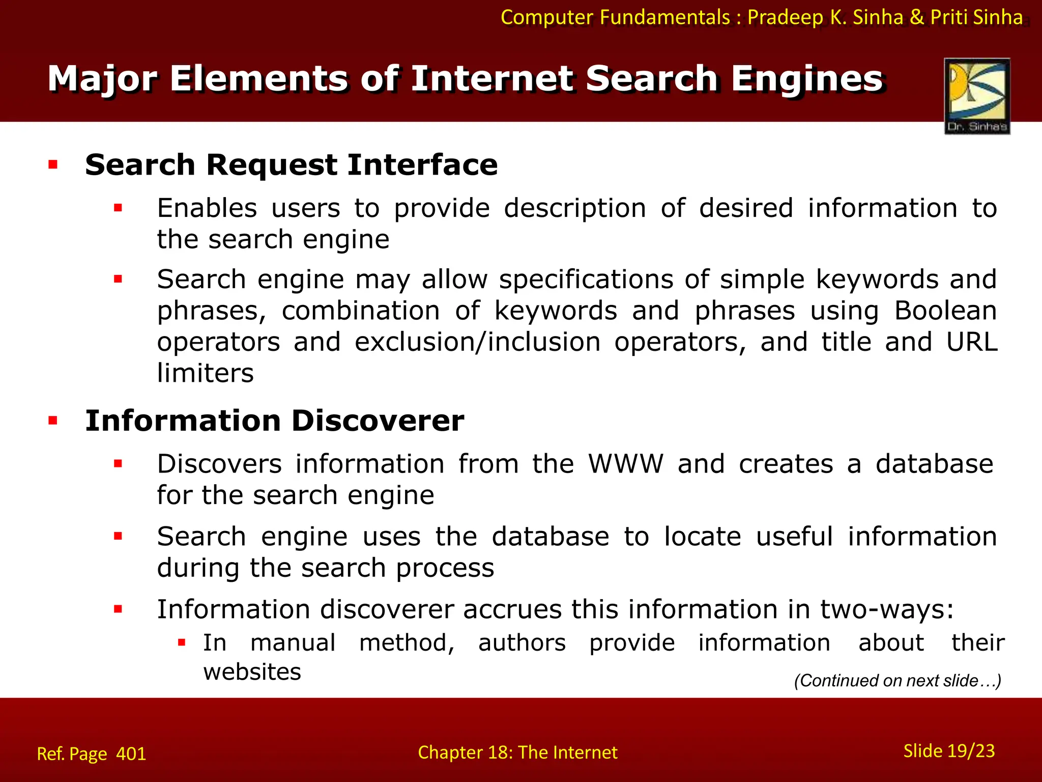 Computer Fundamentals : Pradeep K. Sinha & Priti Sinha
Major Elements of Internet Search Engines
Slide 19/23
Chapter 18: The Internet
Ref. Page 401
 Search Request Interface
 Enables users to provide description of desired information to
the search engine
 Search engine may allow specifications of simple keywords and
phrases, combination of keywords and phrases using Boolean
operators and exclusion/inclusion operators, and title and URL
limiters
 Information Discoverer
 Discovers information from the WWW and creates a database
for the search engine
 Search engine uses the database to locate useful information
during the search process
 Information discoverer accrues this information in two-ways:
 In manual method, authors provide information about their
websites (Continued on next slide…)
 