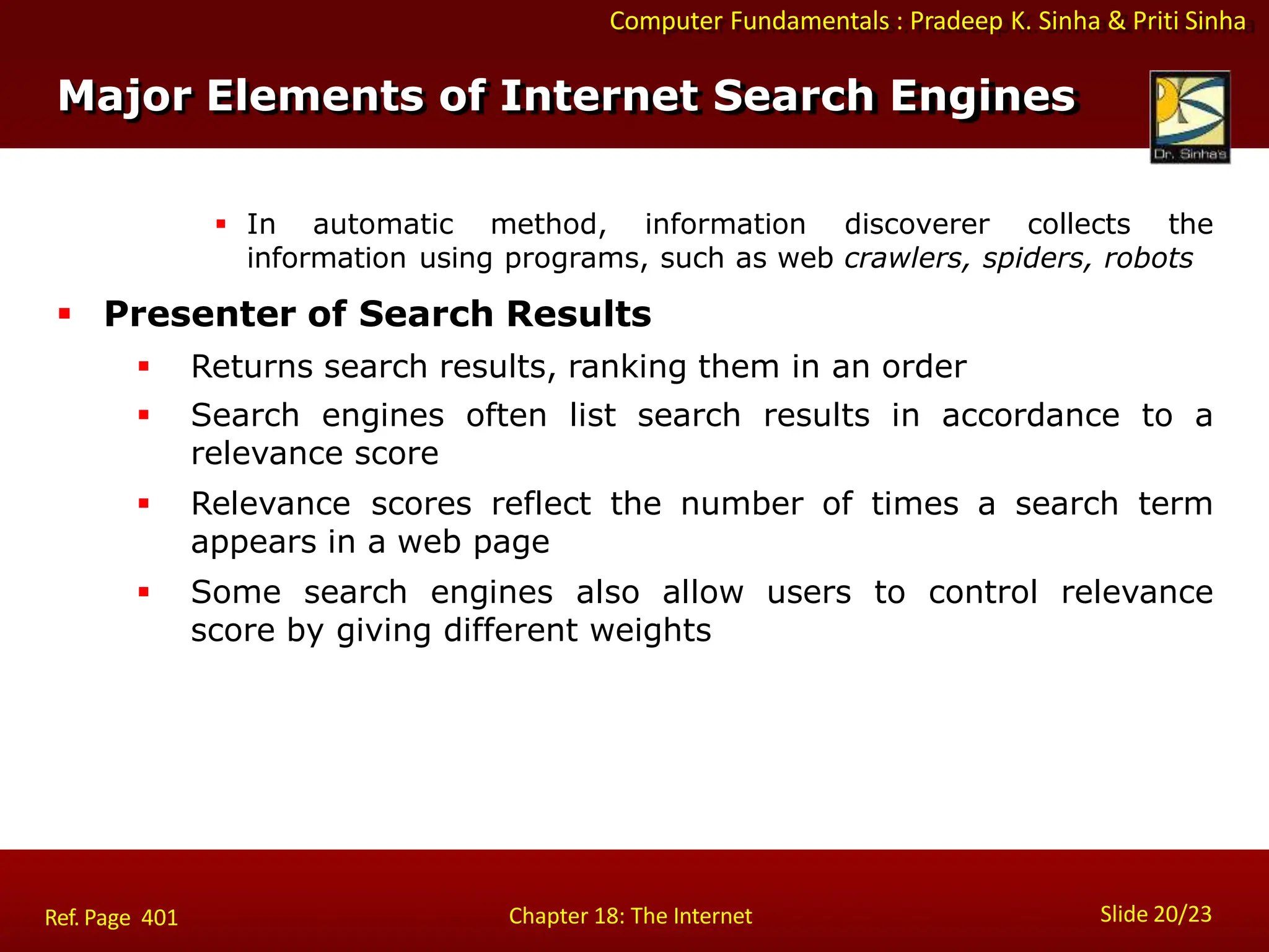 Computer Fundamentals : Pradeep K. Sinha & Priti Sinha
 In automatic method, information discoverer collects the
information using programs, such as web crawlers, spiders, robots
 Presenter of Search Results
 Returns search results, ranking them in an order
 Search engines often list search results in accordance to a
relevance score
 Relevance scores reflect the number of times a search term
appears in a web page
 Some search engines also allow users to control relevance
score by giving different weights
Major Elements of Internet Search Engines
Slide 20/23
Chapter 18: The Internet
Ref. Page 401
 