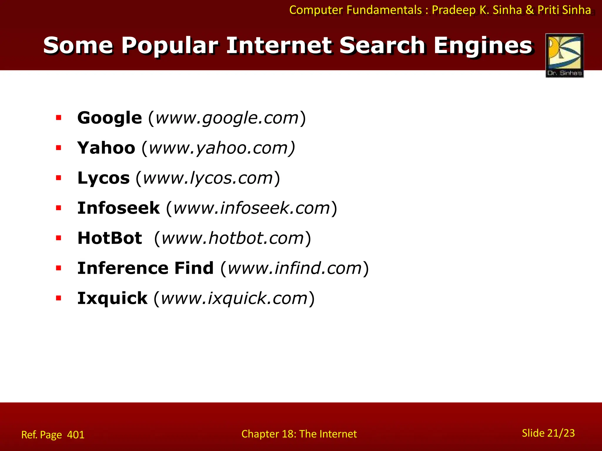 Computer Fundamentals : Pradeep K. Sinha & Priti Sinha
Some Popular Internet Search Engines
Slide 21/23
Chapter 18: The Internet
Ref. Page 401
 Google (www.google.com)
 Yahoo (www.yahoo.com)
 Lycos (www.lycos.com)
 Infoseek (www.infoseek.com)
 HotBot (www.hotbot.com)
 Inference Find (www.infind.com)
 Ixquick (www.ixquick.com)
 