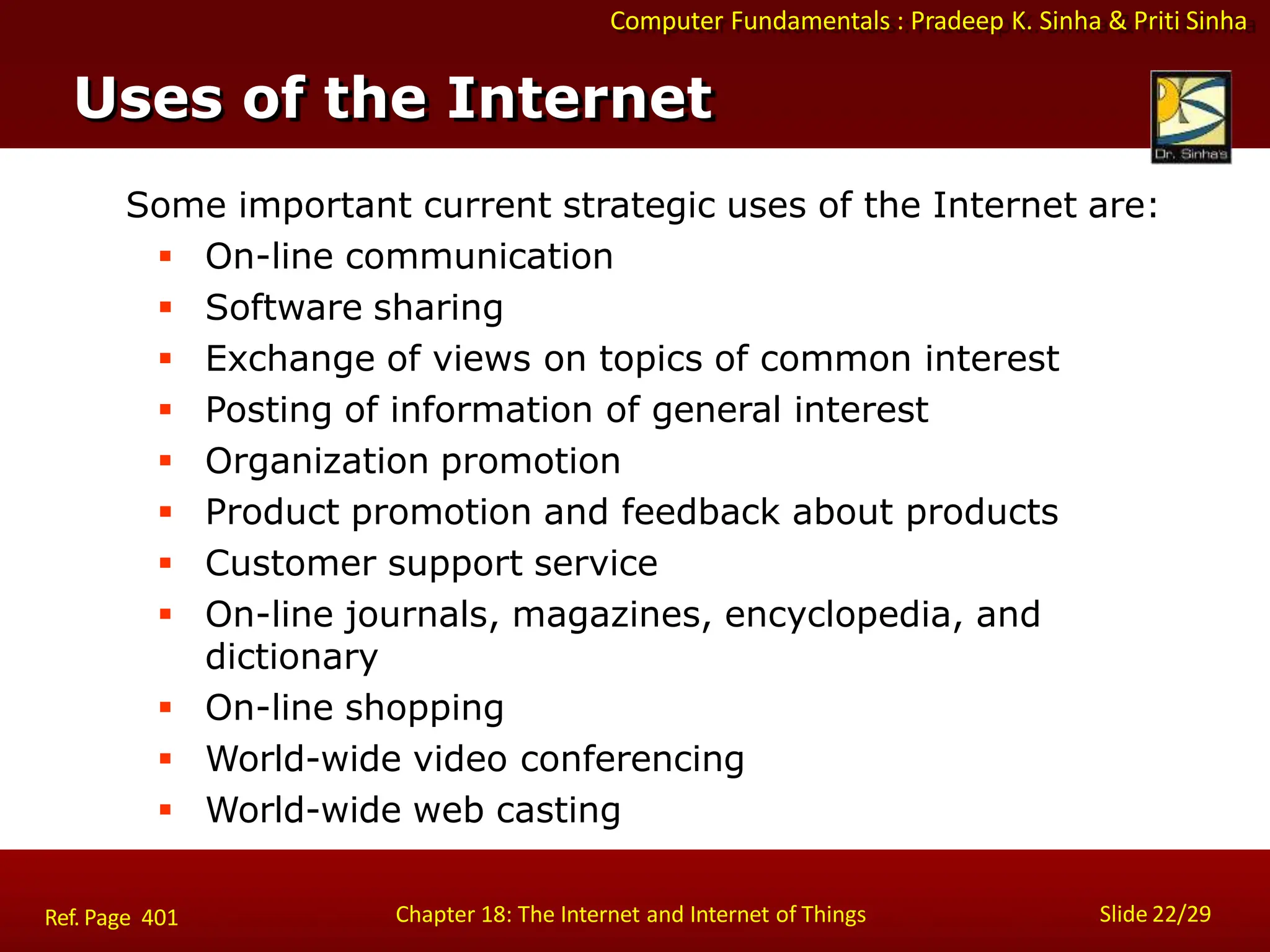 Computer Fundamentals : Pradeep K. Sinha & Priti Sinha
Slide 22/29
Chapter 18: The Internet and Internet of Things
Uses of the Internet
Some important current strategic uses of the Internet are:
 On-line communication
 Software sharing
 Exchange of views on topics of common interest
 Posting of information of general interest
 Organization promotion
 Product promotion and feedback about products
 Customer support service
 On-line journals, magazines, encyclopedia, and
dictionary
 On-line shopping
 World-wide video conferencing
 World-wide web casting
Ref. Page 401
 
