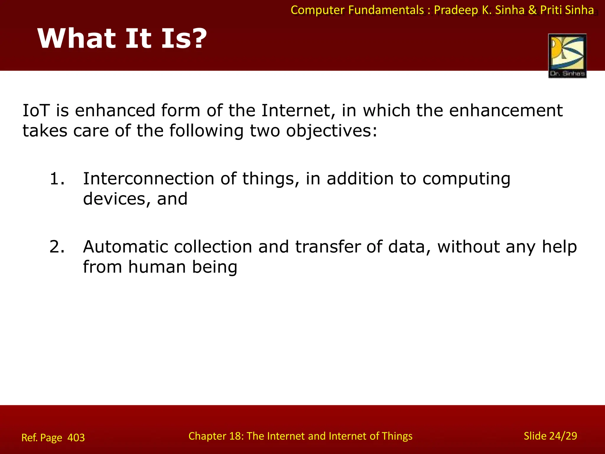 Computer Fundamentals : Pradeep K. Sinha & Priti Sinha
What It Is?
Chapter 18: The Internet and Internet of Things Slide 24/29
Ref. Page 403
IoT is enhanced form of the Internet, in which the enhancement
takes care of the following two objectives:
1. Interconnection of things, in addition to computing
devices, and
2. Automatic collection and transfer of data, without any help
from human being
 
