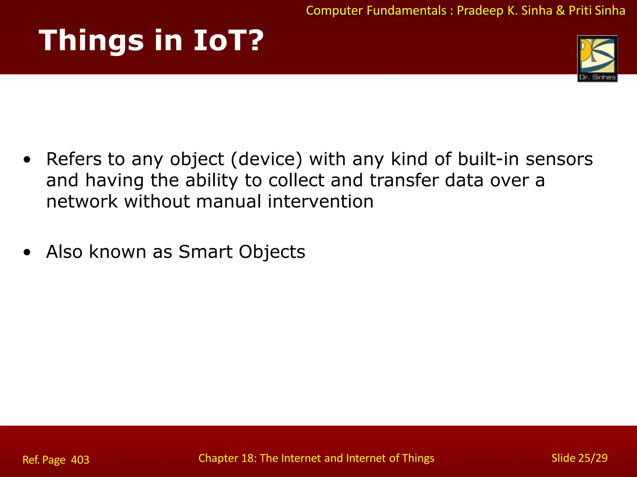 Computer Fundamentals : Pradeep K. Sinha & Priti Sinha
Things in IoT?
Chapter 18: The Internet and Internet of Things Slide 25/29
Ref. Page 403
• Refers to any object (device) with any kind of built-in sensors
and having the ability to collect and transfer data over a
network without manual intervention
• Also known as Smart Objects
 