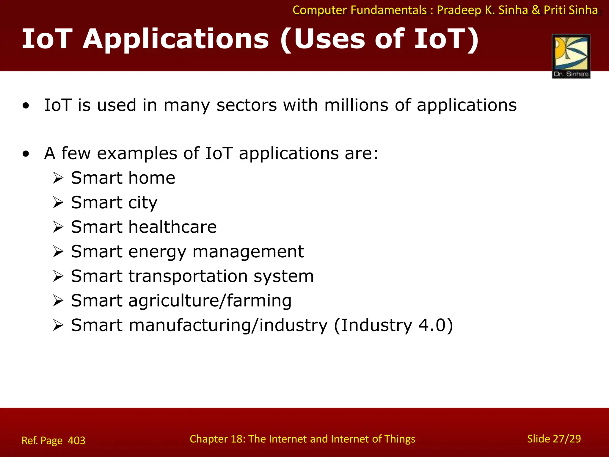 Computer Fundamentals : Pradeep K. Sinha & Priti Sinha
IoT Applications (Uses of IoT)
Chapter 18: The Internet and Internet of Things Slide 27/29
Ref. Page 403
• IoT is used in many sectors with millions of applications
• A few examples of IoT applications are:
 Smart home
 Smart city
 Smart healthcare
 Smart energy management
 Smart transportation system
 Smart agriculture/farming
 Smart manufacturing/industry (Industry 4.0)
 
