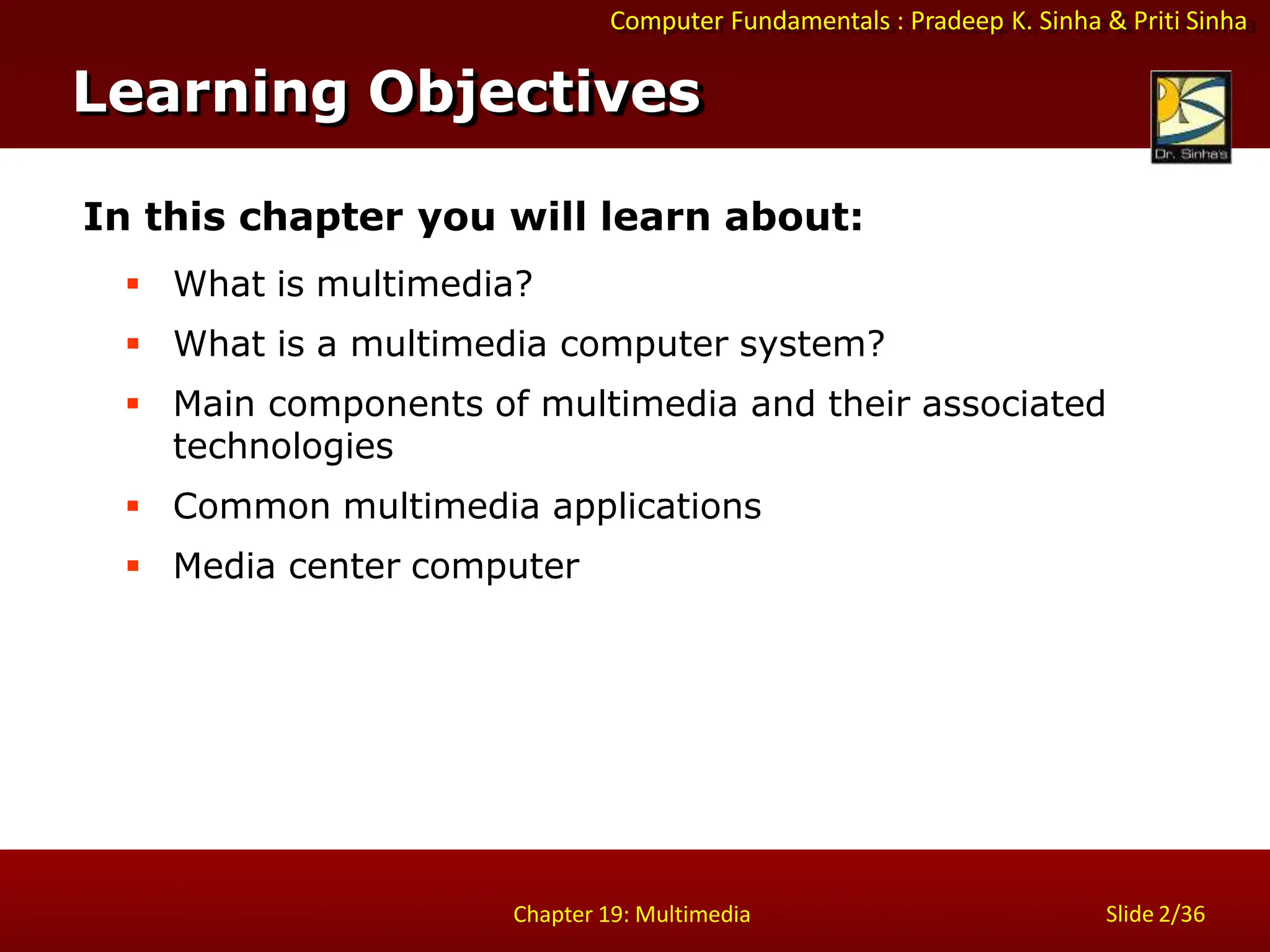 Computer Fundamentals : Pradeep K. Sinha & Priti Sinha
Slide 2/36
Chapter 19: Multimedia
Learning Objectives
In this chapter you will learn about:
 What is multimedia?
 What is a multimedia computer system?
 Main components of multimedia and their associated
technologies
 Common multimedia applications
 Media center computer
 