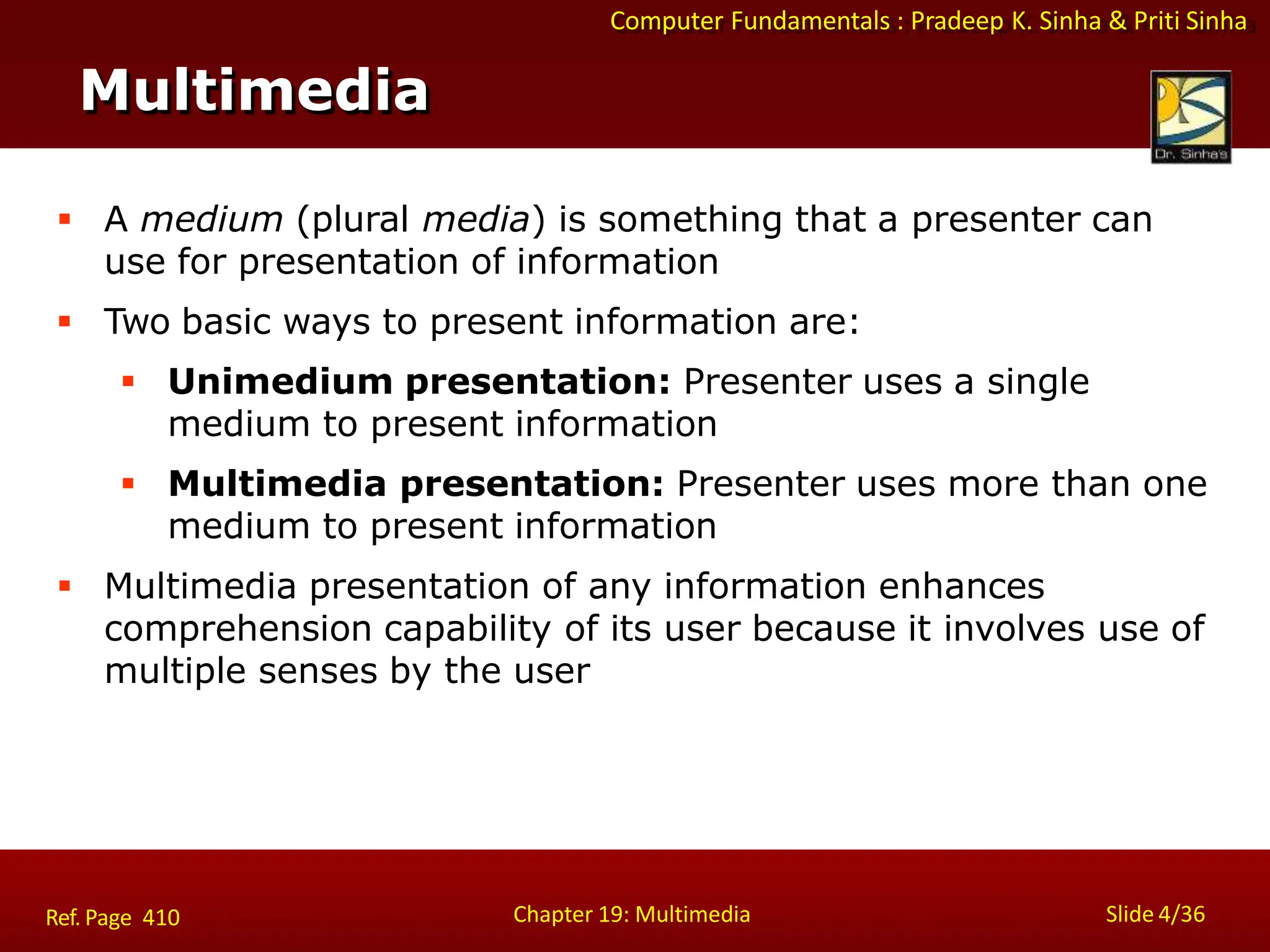 Computer Fundamentals : Pradeep K. Sinha & Priti Sinha
Multimedia
Chapter 19: Multimedia Slide 4/36
Ref. Page 410
 A medium (plural media) is something that a presenter can
use for presentation of information
 Two basic ways to present information are:
 Unimedium presentation: Presenter uses a single
medium to present information
 Multimedia presentation: Presenter uses more than one
medium to present information
 Multimedia presentation of any information enhances
comprehension capability of its user because it involves use of
multiple senses by the user
 