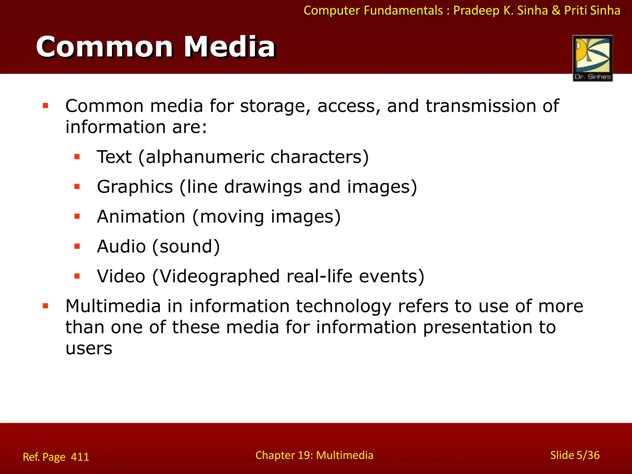 Computer Fundamentals : Pradeep K. Sinha & Priti Sinha
Common Media
Chapter 19: Multimedia Slide 5/36
Ref. Page 411
 Common media for storage, access, and transmission of
information are:
 Text (alphanumeric characters)
 Graphics (line drawings and images)
 Animation (moving images)
 Audio (sound)
 Video (Videographed real-life events)
 Multimedia in information technology refers to use of more
than one of these media for information presentation to
users
 