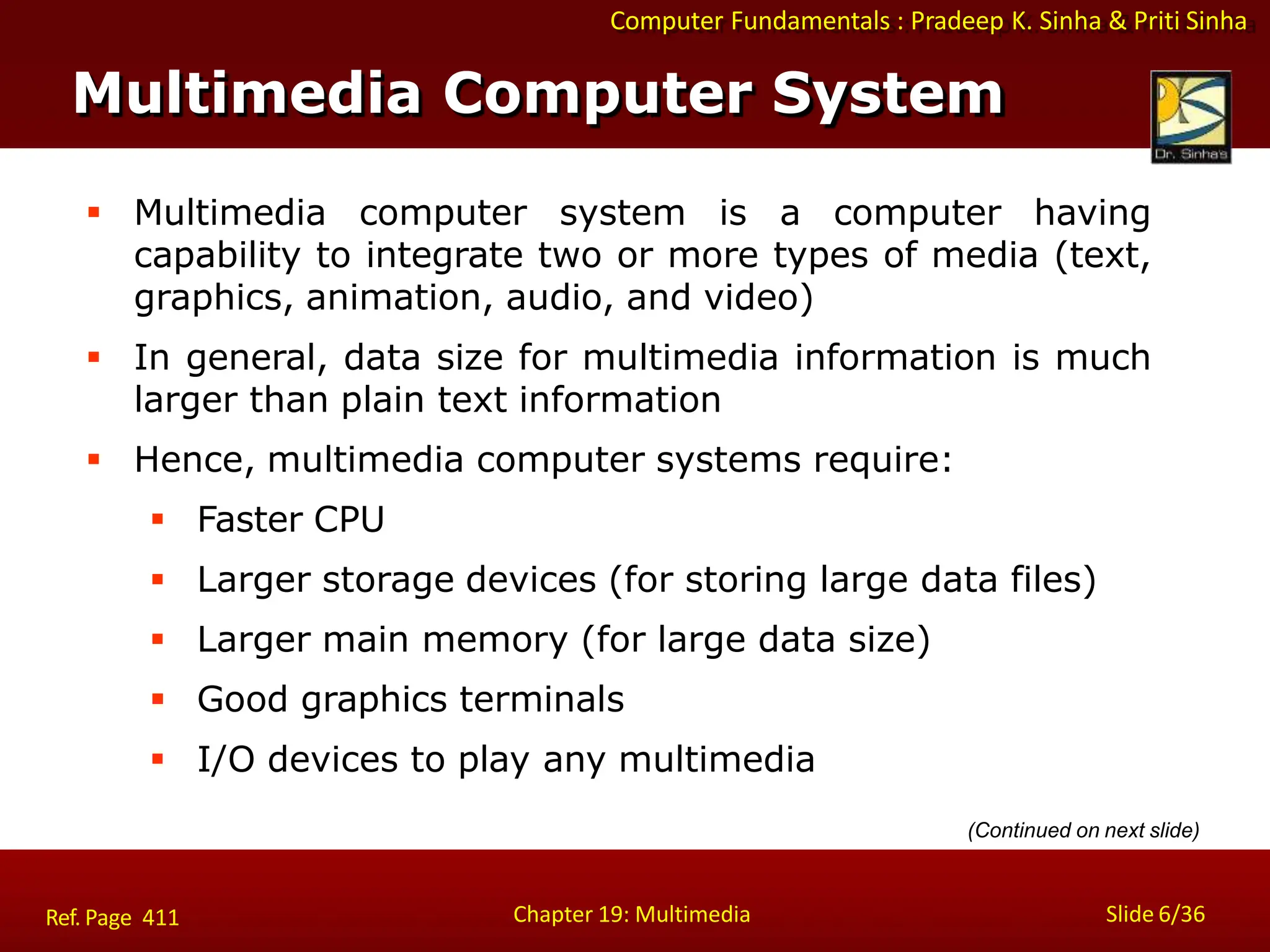 Computer Fundamentals : Pradeep K. Sinha & Priti Sinha
Multimedia Computer System
Chapter 19: Multimedia Slide 6/36
Ref. Page 411
 Multimedia computer system is a computer having
capability to integrate two or more types of media (text,
graphics, animation, audio, and video)
 In general, data size for multimedia information is much
larger than plain text information
 Hence, multimedia computer systems require:
 Faster CPU
 Larger storage devices (for storing large data files)
 Larger main memory (for large data size)
 Good graphics terminals
 I/O devices to play any multimedia
(Continued on next slide)
 