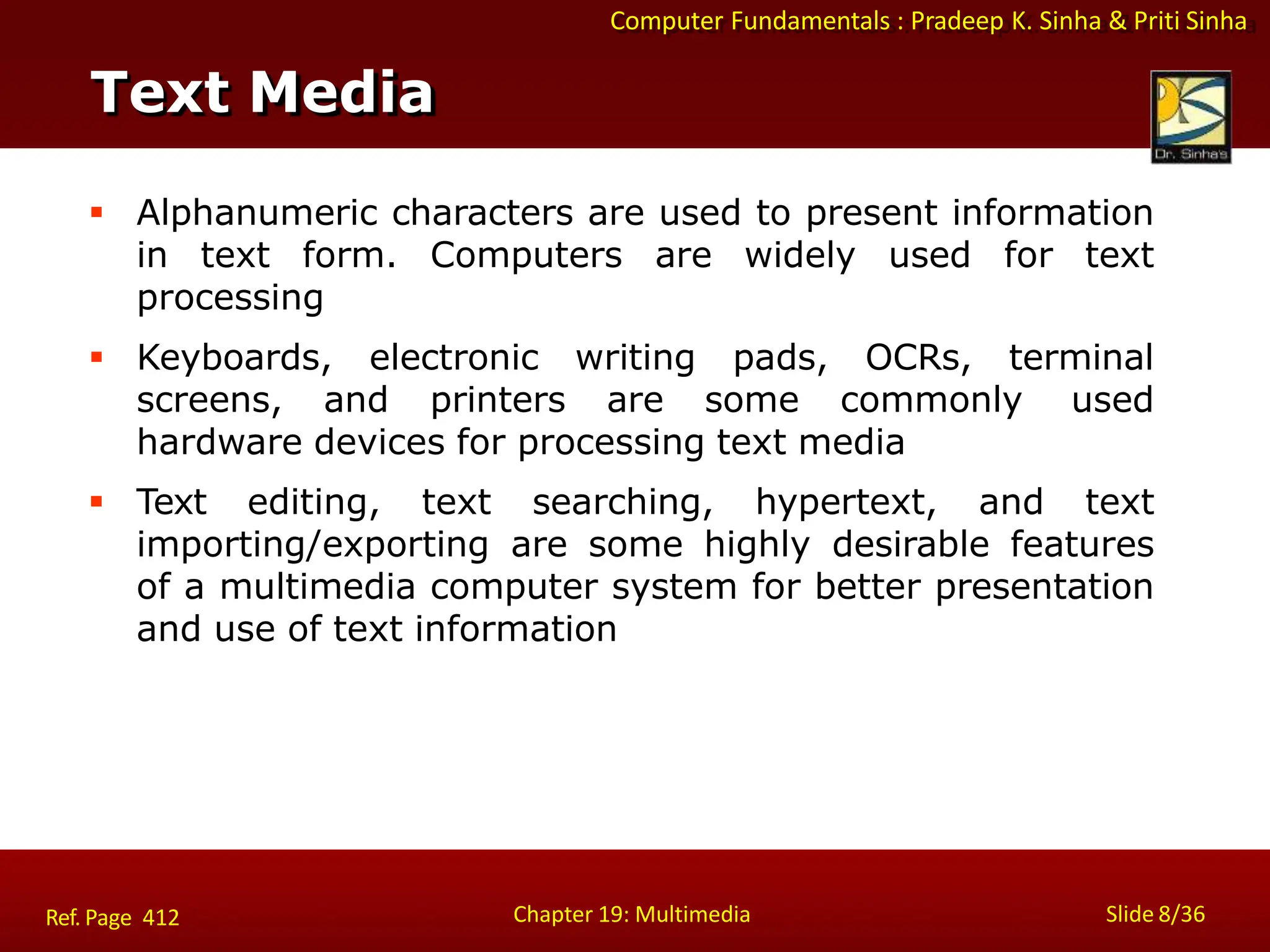Computer Fundamentals : Pradeep K. Sinha & Priti Sinha
Text Media
Chapter 19: Multimedia Slide 8/36
Ref. Page 412
 Alphanumeric characters are used to present information
in text form. Computers are widely used for text
processing
 Keyboards, electronic writing pads, OCRs, terminal
screens, and printers are some commonly used
hardware devices for processing text media
 Text editing, text searching, hypertext, and text
importing/exporting are some highly desirable features
of a multimedia computer system for better presentation
and use of text information
 
