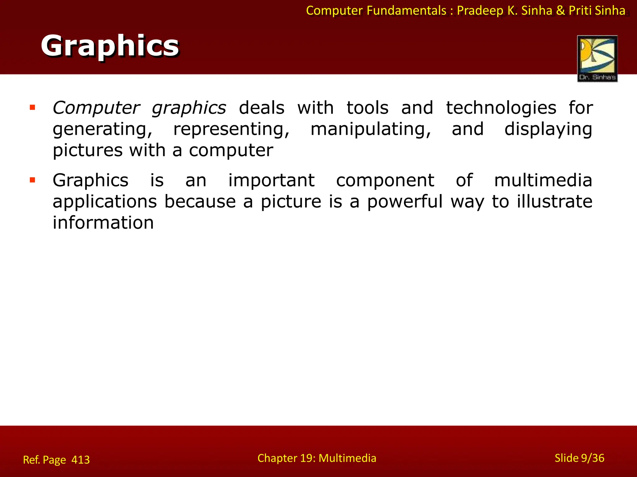 Computer Fundamentals : Pradeep K. Sinha & Priti Sinha
Graphics
Chapter 19: Multimedia Slide 9/36
Ref. Page 413
 Computer graphics deals with tools and technologies for
generating, representing, manipulating, and displaying
pictures with a computer
 Graphics is an important component of multimedia
applications because a picture is a powerful way to illustrate
information
 