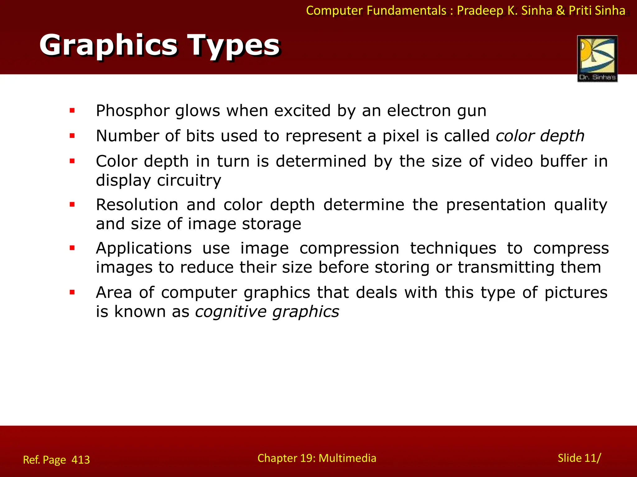 Computer Fundamentals : Pradeep K. Sinha & Priti Sinha
 Phosphor glows when excited by an electron gun
 Number of bits used to represent a pixel is called color depth
 Color depth in turn is determined by the size of video buffer in
display circuitry
 Resolution and color depth determine the presentation quality
and size of image storage
 Applications use image compression techniques to compress
images to reduce their size before storing or transmitting them
 Area of computer graphics that deals with this type of pictures
is known as cognitive graphics
Graphics Types
Chapter 19: Multimedia Slide 11/
Ref. Page 413
 