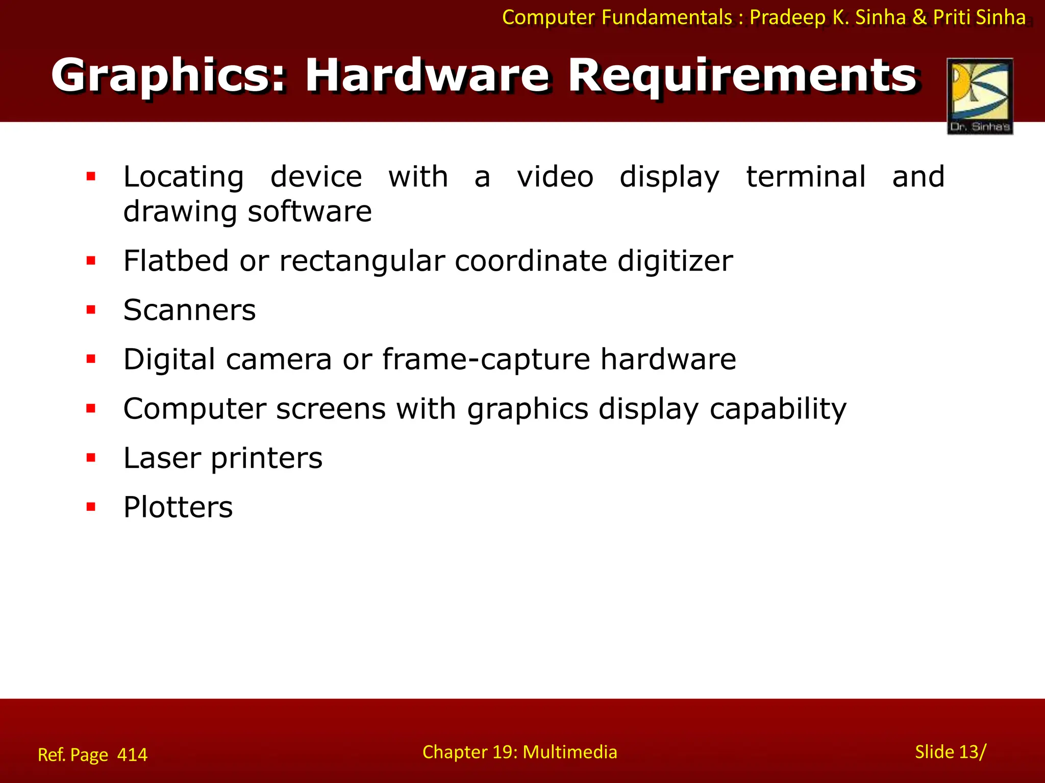 Computer Fundamentals : Pradeep K. Sinha & Priti Sinha
Graphics: Hardware Requirements
Chapter 19: Multimedia Slide 13/
Ref. Page 414
 Locating device with a video display terminal and
drawing software
 Flatbed or rectangular coordinate digitizer
 Scanners
 Digital camera or frame-capture hardware
 Computer screens with graphics display capability
 Laser printers
 Plotters
 