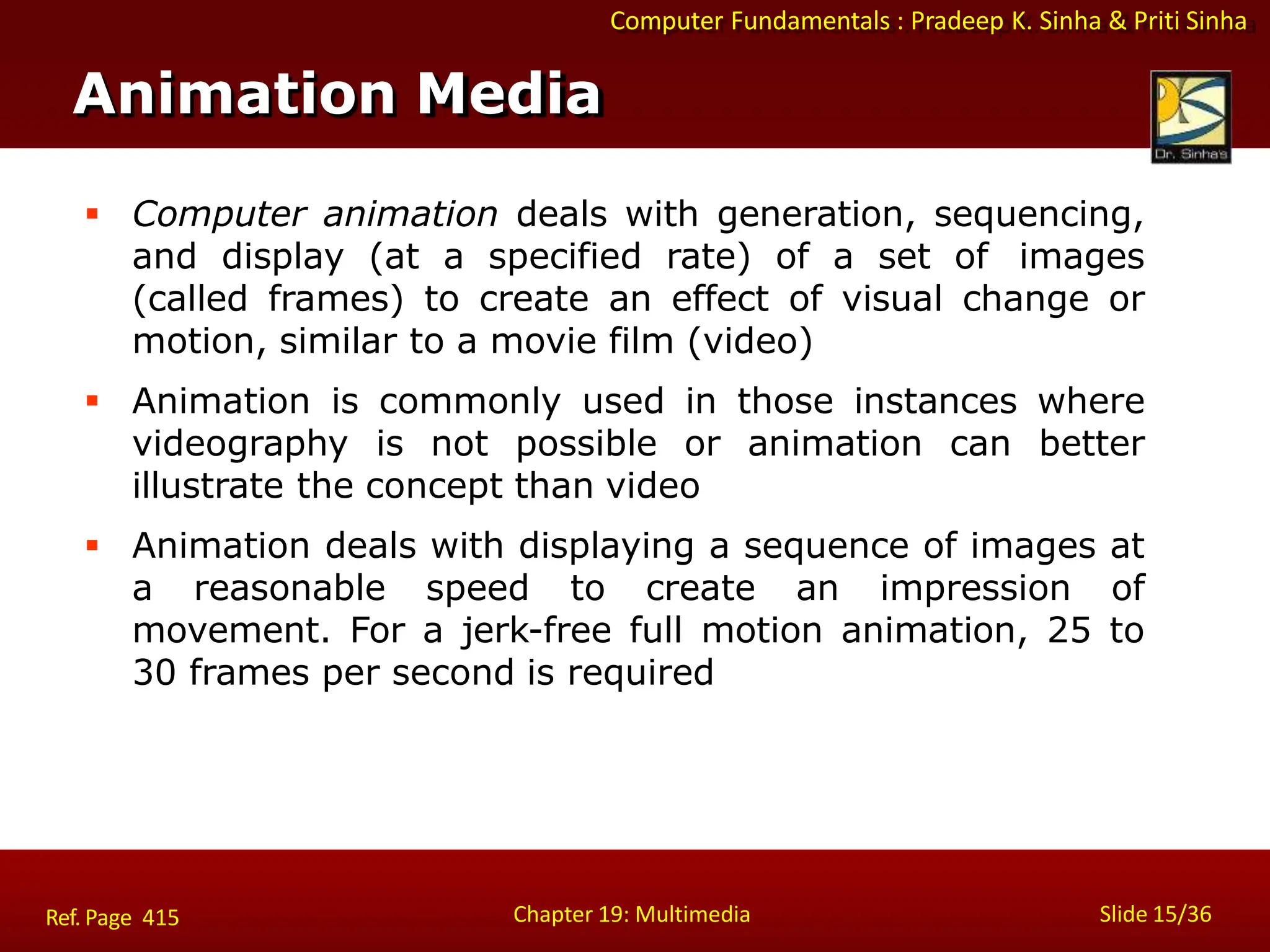 Computer Fundamentals : Pradeep K. Sinha & Priti Sinha
Animation Media
Chapter 19: Multimedia Slide 15/36
Ref. Page 415
 Computer animation deals with generation, sequencing,
and display (at a specified rate) of a set of images
(called frames) to create an effect of visual change or
motion, similar to a movie film (video)
 Animation is commonly used in those instances where
videography is not possible or animation can better
illustrate the concept than video
 Animation deals with displaying a sequence of images at
a reasonable speed to create an impression of
movement. For a jerk-free full motion animation, 25 to
30 frames per second is required
 