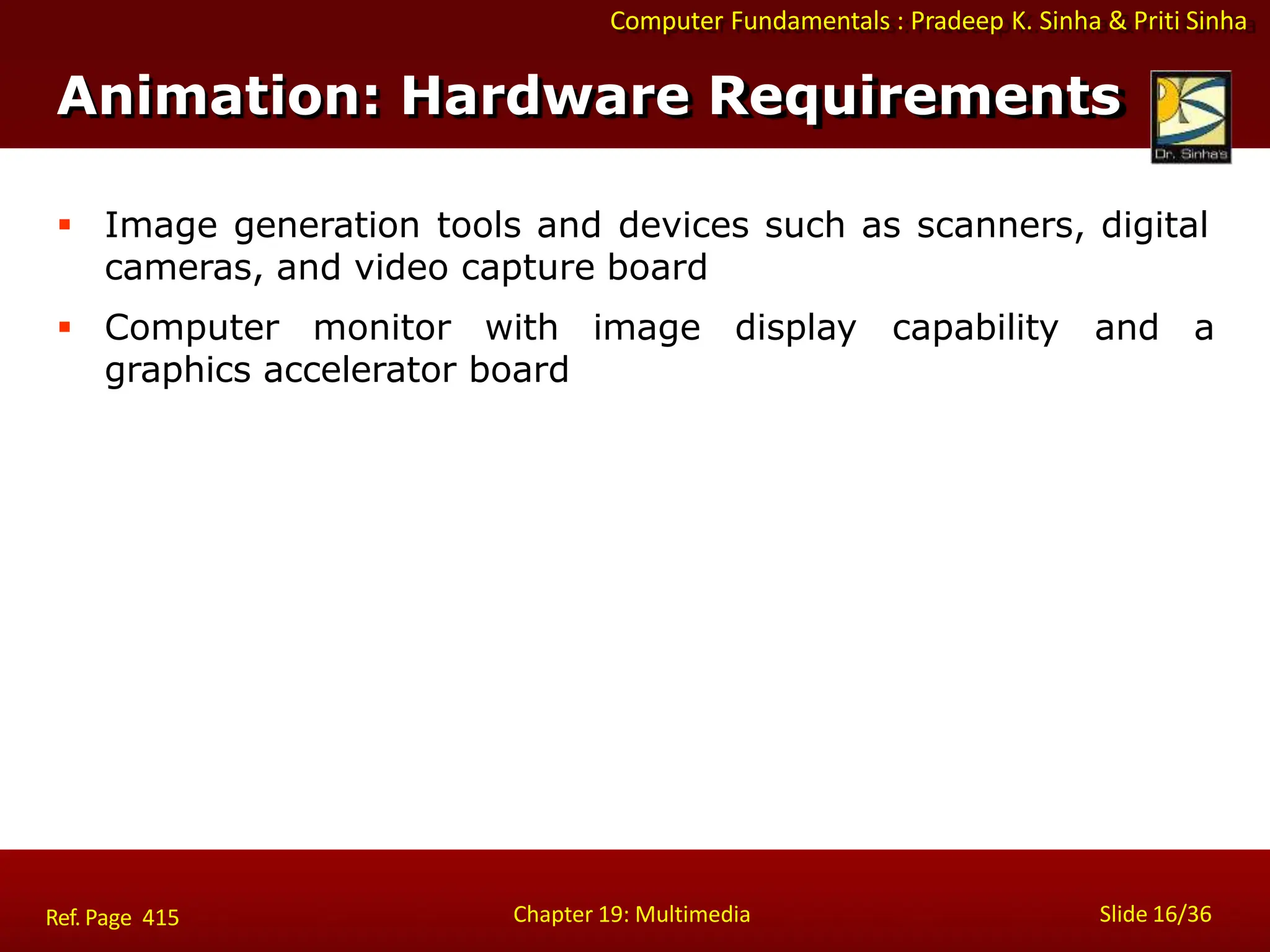 Computer Fundamentals : Pradeep K. Sinha & Priti Sinha
Animation: Hardware Requirements
Chapter 19: Multimedia Slide 16/36
Ref. Page 415
 Image generation tools and devices such as scanners, digital
cameras, and video capture board
 Computer monitor with image display capability and a
graphics accelerator board
 