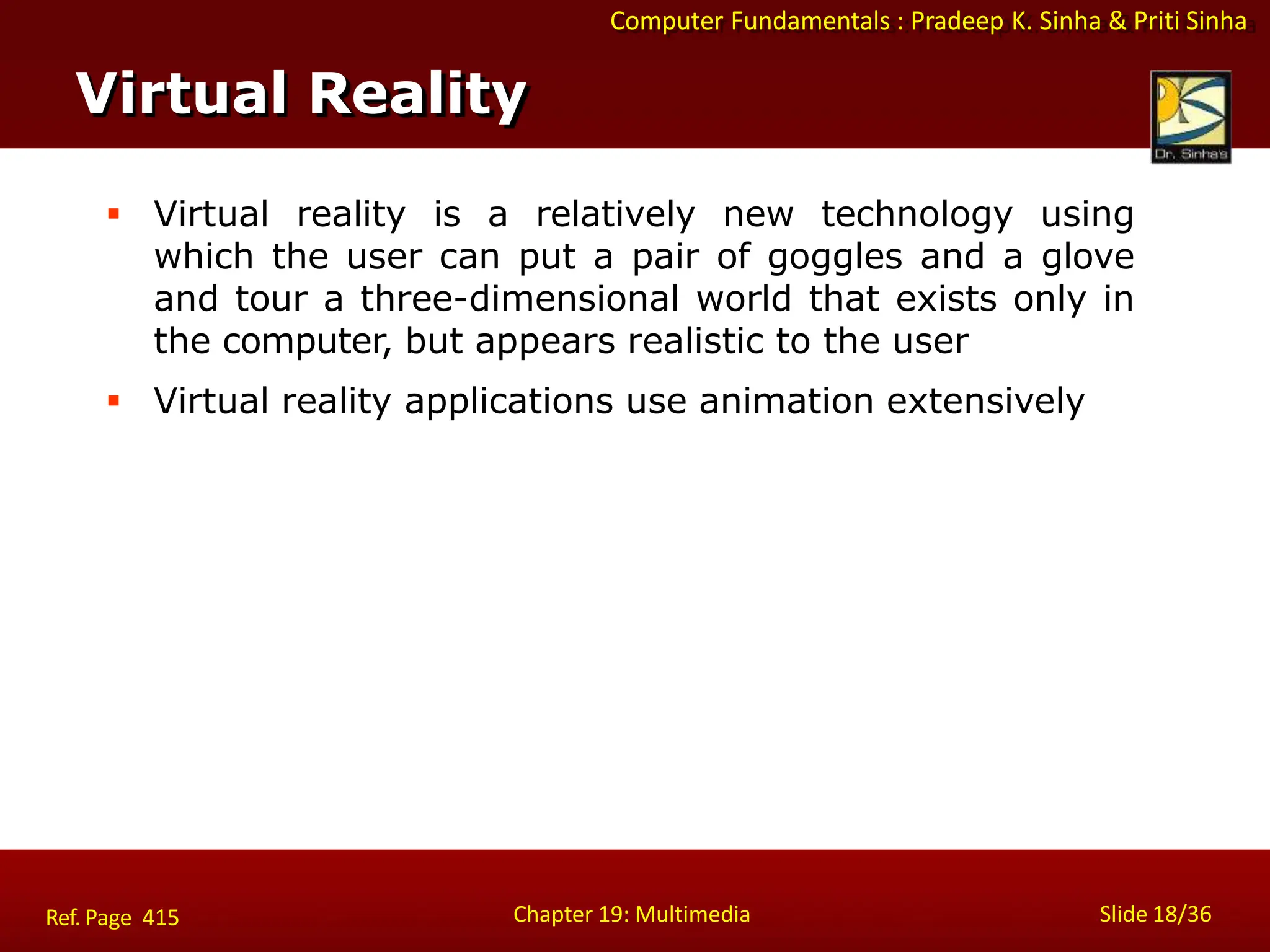 Computer Fundamentals : Pradeep K. Sinha & Priti Sinha
Virtual Reality
Chapter 19: Multimedia Slide 18/36
Ref. Page 415
 Virtual reality is a relatively new technology using
which the user can put a pair of goggles and a glove
and tour a three-dimensional world that exists only in
the computer, but appears realistic to the user
 Virtual reality applications use animation extensively
 