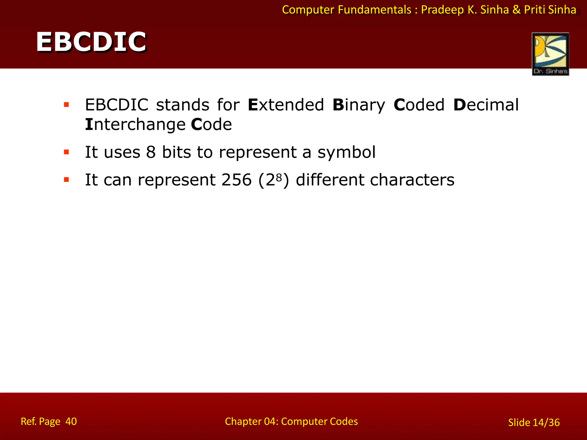 Computer Fundamentals : Pradeep K. Sinha & Priti Sinha
 EBCDIC stands for Extended Binary Coded Decimal
Interchange Code
 It uses 8 bits to represent a symbol
 It can represent 256 (28) different characters
EBCDIC
Ref. Page 40 Chapter 04: Computer Codes Slide 14/36
 