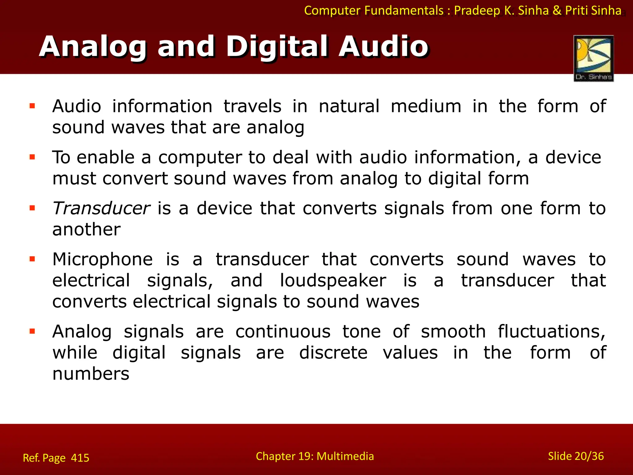 Computer Fundamentals : Pradeep K. Sinha & Priti Sinha
Analog and Digital Audio
Chapter 19: Multimedia Slide 20/36
Ref. Page 415
 Audio information travels in natural medium in the form of
sound waves that are analog
 To enable a computer to deal with audio information, a device
must convert sound waves from analog to digital form
 Transducer is a device that converts signals from one form to
another
 Microphone is a transducer that converts sound waves to
electrical signals, and loudspeaker is a transducer that
converts electrical signals to sound waves
 Analog signals are continuous tone of smooth fluctuations,
while digital signals are discrete values in the form of
numbers
 