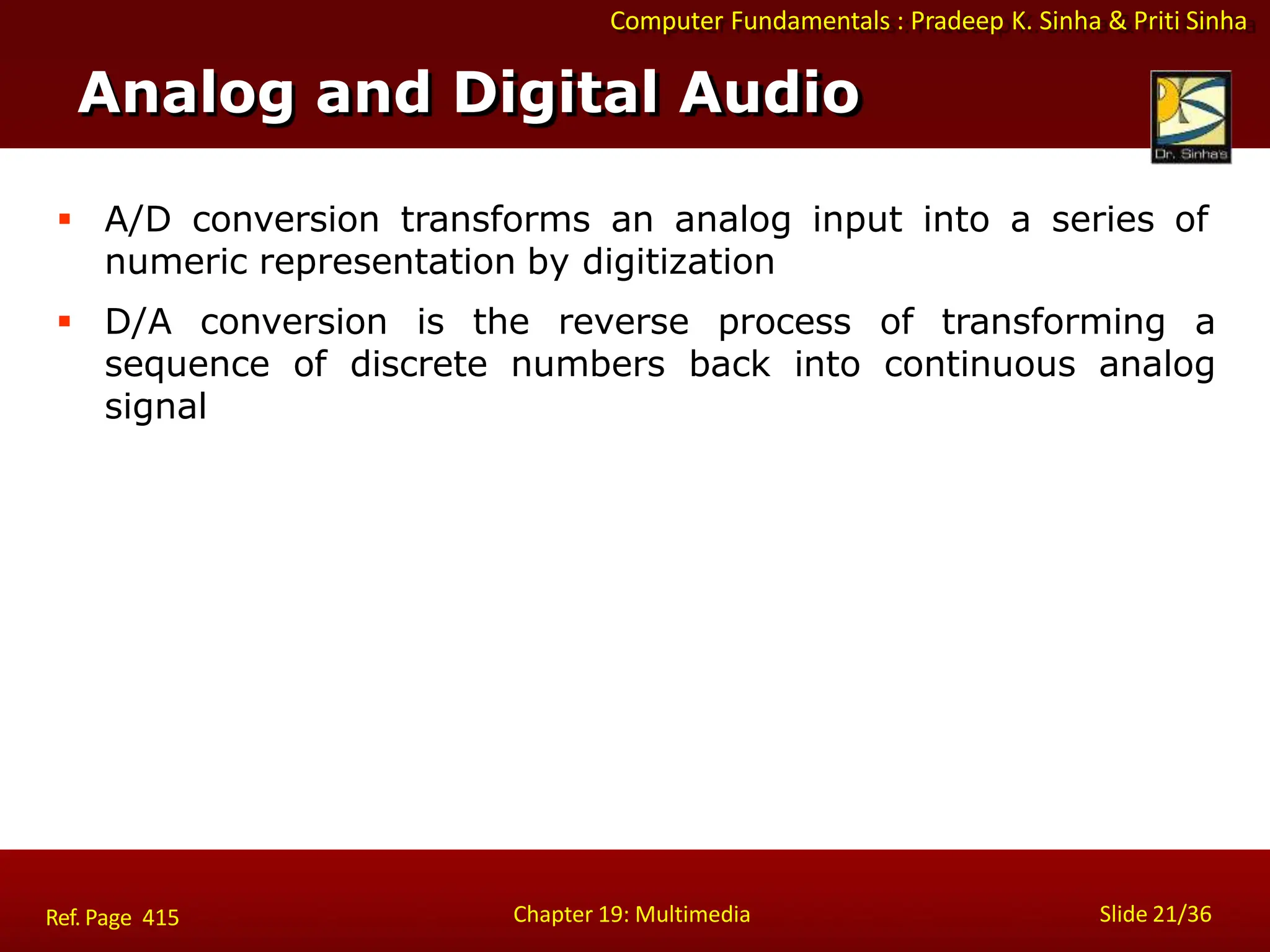 Computer Fundamentals : Pradeep K. Sinha & Priti Sinha
 A/D conversion transforms an analog input into a series of
numeric representation by digitization
 D/A conversion is the reverse process of transforming a
sequence of discrete numbers back into continuous analog
signal
Analog and Digital Audio
Chapter 19: Multimedia Slide 21/36
Ref. Page 415
 