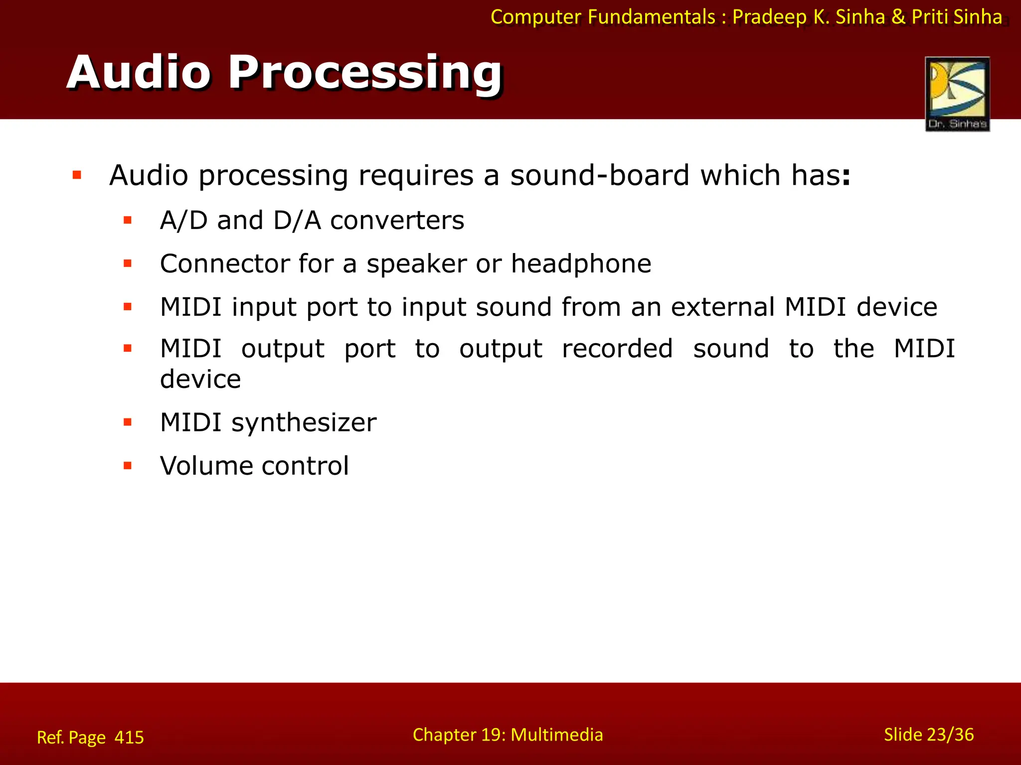 Computer Fundamentals : Pradeep K. Sinha & Priti Sinha
Audio Processing
Chapter 19: Multimedia Slide 23/36
Ref. Page 415
 Audio processing requires a sound-board which has:
 A/D and D/A converters
 Connector for a speaker or headphone
 MIDI input port to input sound from an external MIDI device
 MIDI output port
device
 MIDI synthesizer
 Volume control
to output recorded sound to the MIDI
 