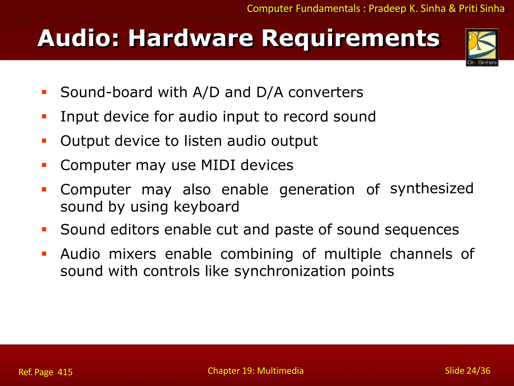 Computer Fundamentals : Pradeep K. Sinha & Priti Sinha
Audio: Hardware Requirements
Chapter 19: Multimedia Slide 24/36
Ref. Page 415
 Sound-board with A/D and D/A converters
 Input device for audio input to record sound
 Output device to listen audio output
 Computer may use MIDI devices
 Computer may also enable generation of
sound by using keyboard
synthesized
 Sound editors enable cut and paste of sound sequences
 Audio mixers enable combining of multiple channels of
sound with controls like synchronization points
 