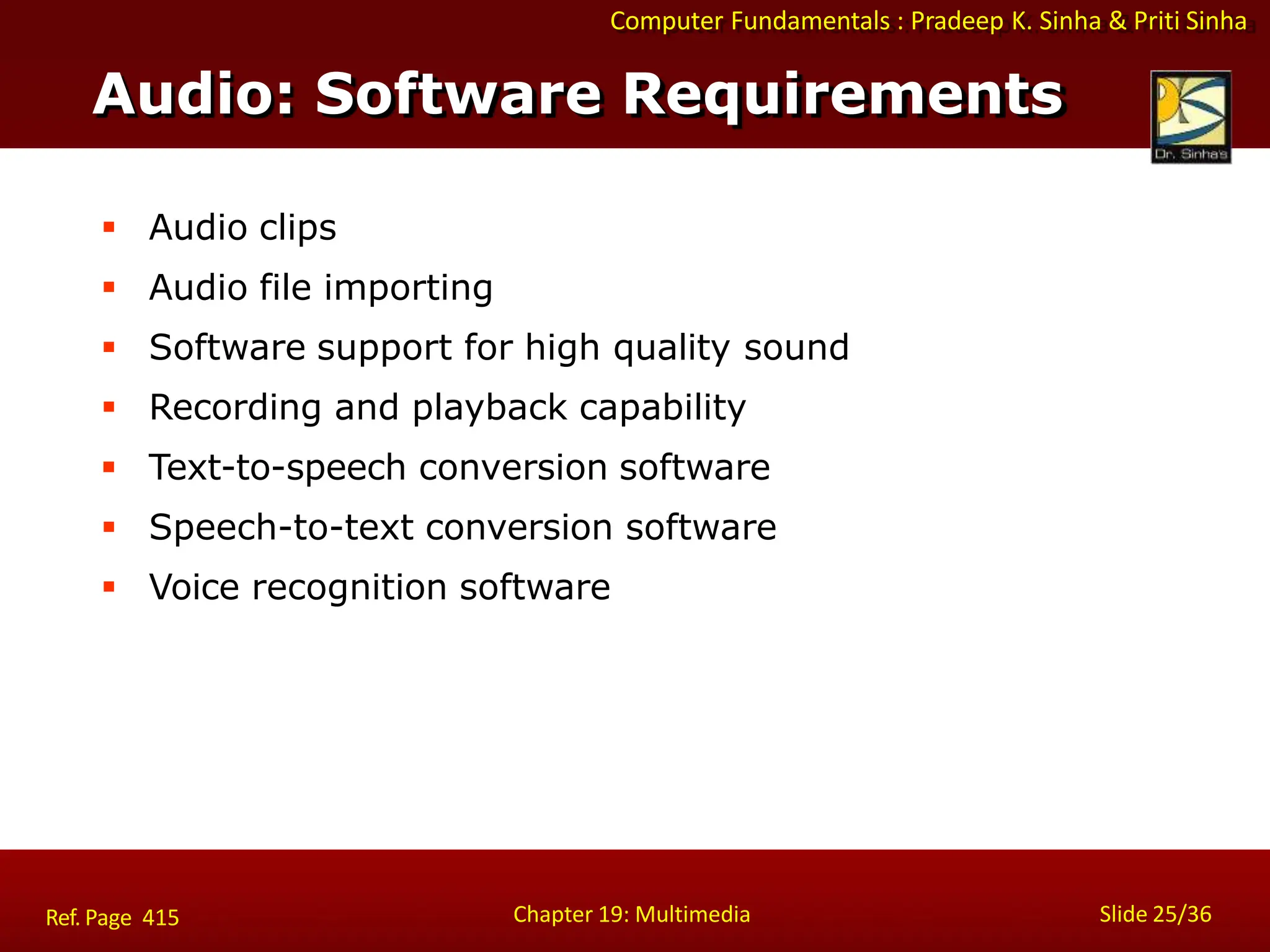 Computer Fundamentals : Pradeep K. Sinha & Priti Sinha
Audio: Software Requirements
Chapter 19: Multimedia Slide 25/36
Ref. Page 415
 Audio clips
 Audio file importing
 Software support for high quality sound
 Recording and playback capability
 Text-to-speech conversion software
 Speech-to-text conversion software
 Voice recognition software
 