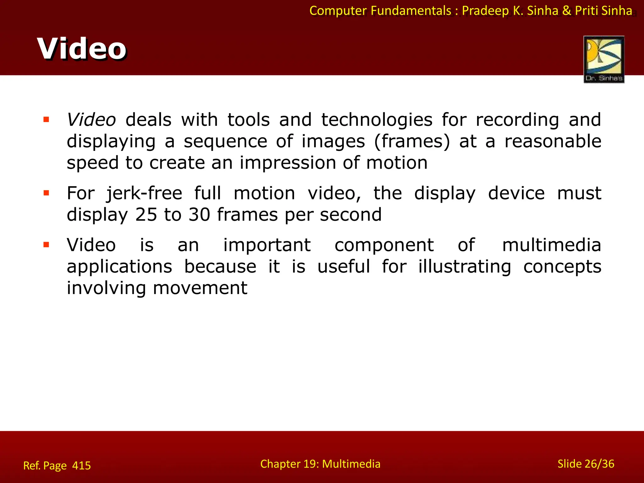 Computer Fundamentals : Pradeep K. Sinha & Priti Sinha
Video
Chapter 19: Multimedia Slide 26/36
Ref. Page 415
 Video deals with tools and technologies for recording and
displaying a sequence of images (frames) at a reasonable
speed to create an impression of motion
 For jerk-free full motion video, the display device must
display 25 to 30 frames per second
 Video is an important component of multimedia
applications because it is useful for illustrating concepts
involving movement
 