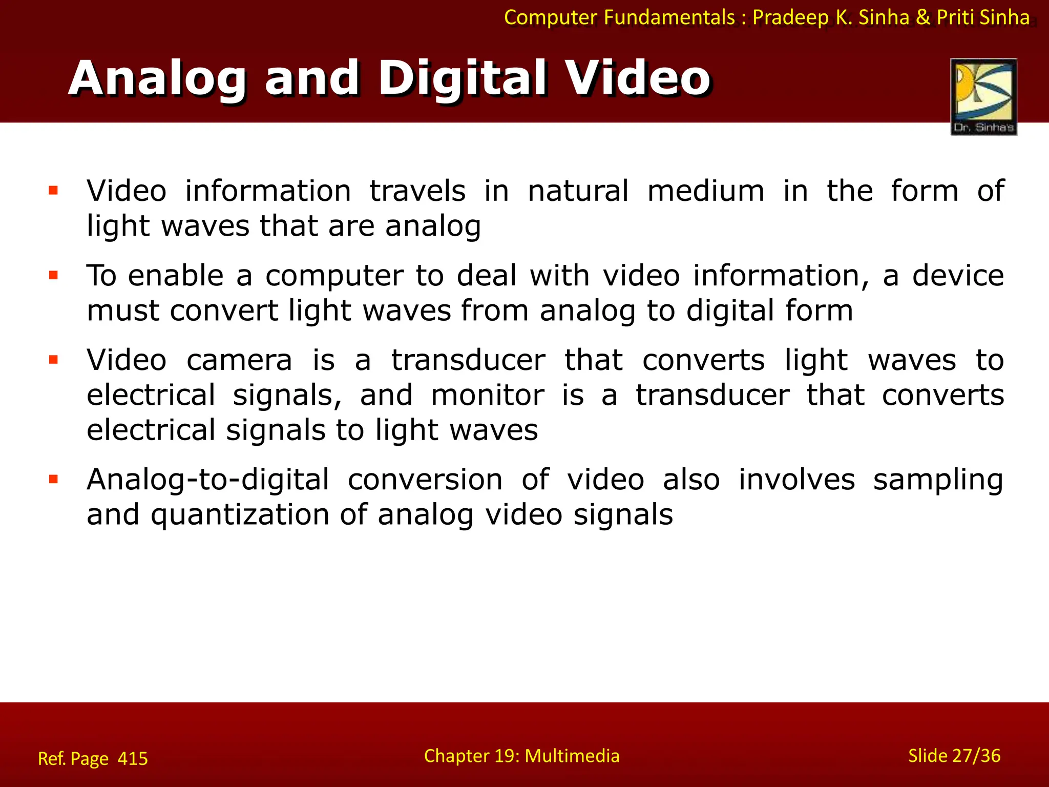 Computer Fundamentals : Pradeep K. Sinha & Priti Sinha
Analog and Digital Video
Chapter 19: Multimedia Slide 27/36
Ref. Page 415
 Video information travels in natural medium in the form of
light waves that are analog
 To enable a computer to deal with video information, a device
must convert light waves from analog to digital form
 Video camera is a transducer that converts light waves to
electrical signals, and monitor is a transducer that converts
electrical signals to light waves
 Analog-to-digital conversion of video also involves sampling
and quantization of analog video signals
 