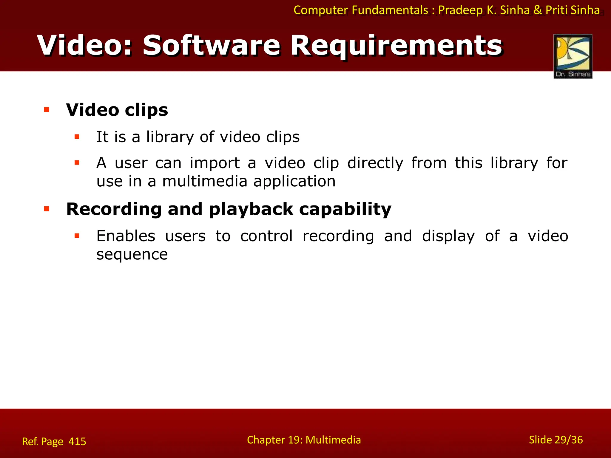 Computer Fundamentals : Pradeep K. Sinha & Priti Sinha
Video: Software Requirements
Chapter 19: Multimedia Slide 29/36
Ref. Page 415
 Video clips
 It is a library of video clips
 A user can import a video clip directly from this library for
use in a multimedia application
 Recording and playback capability
 Enables users to control recording and display of a video
sequence
 