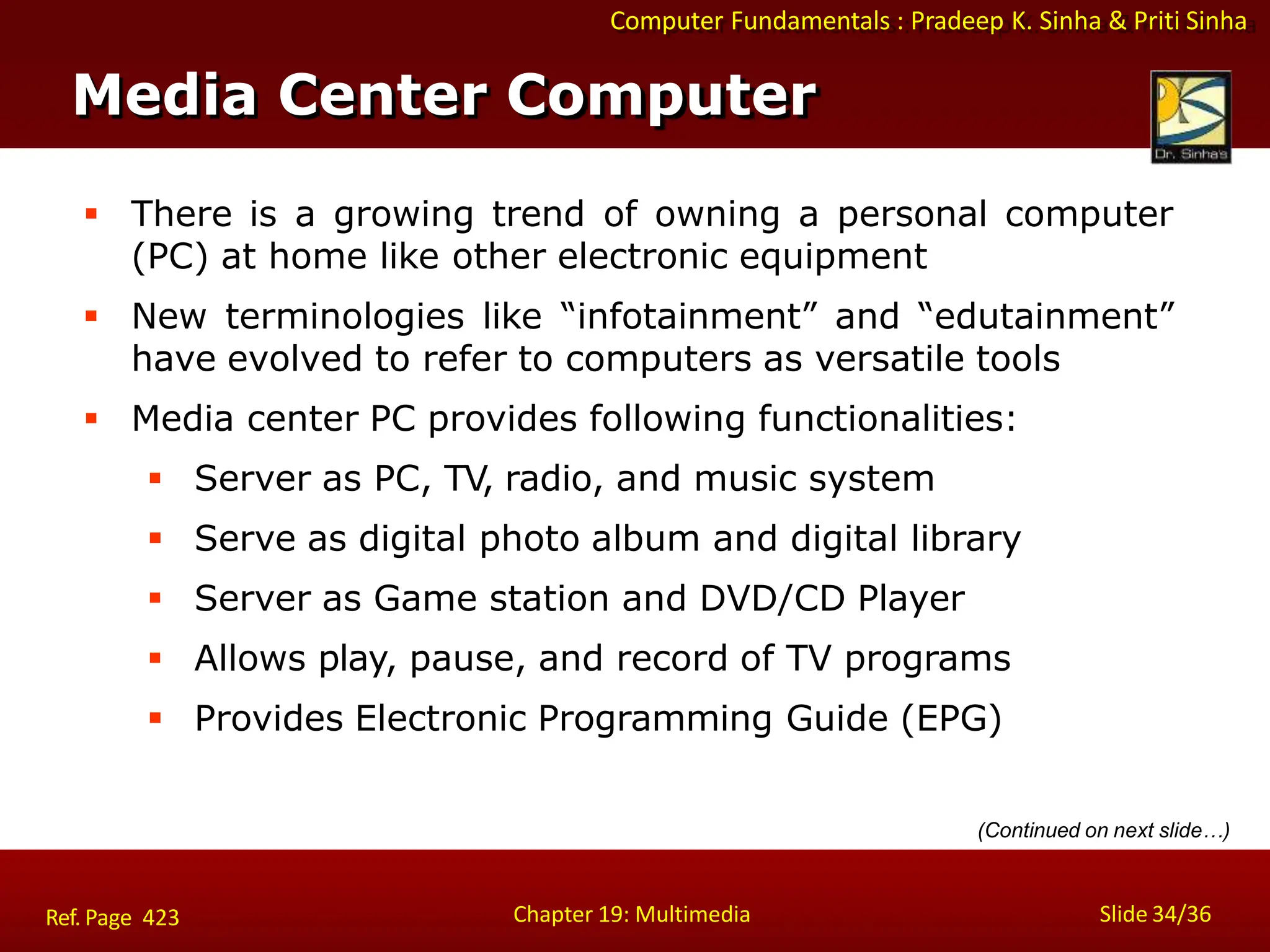Computer Fundamentals : Pradeep K. Sinha & Priti Sinha
 There is a growing trend of owning a personal computer
(PC) at home like other electronic equipment
 New terminologies like “infotainment” and “edutainment”
have evolved to refer to computers as versatile tools
 Media center PC provides following functionalities:
 Server as PC, TV, radio, and music system
 Serve as digital photo album and digital library
 Server as Game station and DVD/CD Player
 Allows play, pause, and record of TV programs
 Provides Electronic Programming Guide (EPG)
Media Center Computer
Chapter 19: Multimedia Slide 34/36
Ref. Page 423
(Continued on next slide…)
 