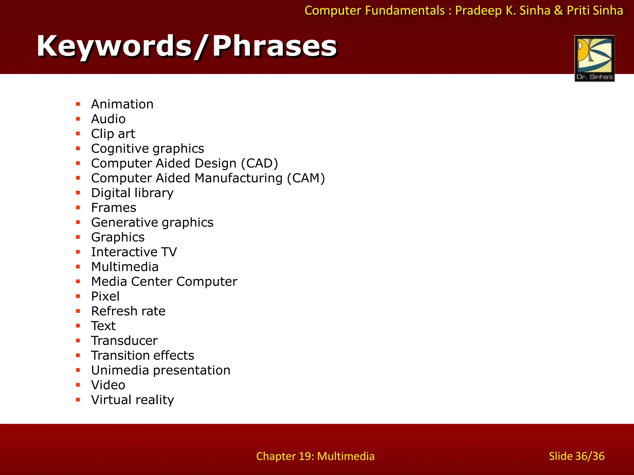 Computer Fundamentals : Pradeep K. Sinha & Priti Sinha
Slide 36/36
Chapter 19: Multimedia
Keywords/Phrases
 Animation
 Audio
 Clip art
 Cognitive graphics
 Computer Aided Design (CAD)
 Computer Aided Manufacturing (CAM)
 Digital library
 Frames
 Generative graphics
 Graphics
 Interactive TV
 Multimedia
 Media Center Computer
 Pixel
 Refresh rate
 Text
 Transducer
 Transition effects
 Unimedia presentation
 Video
 Virtual reality
 