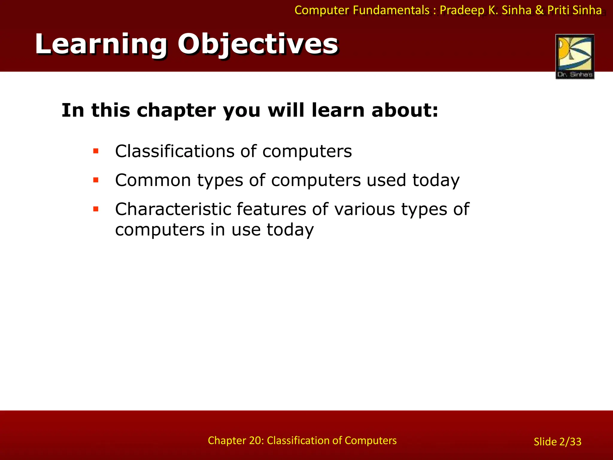 Computer Fundamentals : Pradeep K. Sinha & Priti Sinha
Slide 2/33
Chapter 20: Classification of Computers
Learning Objectives
In this chapter you will learn about:
 Classifications of computers
 Common types of computers used today
 Characteristic features of various types of
computers in use today
 