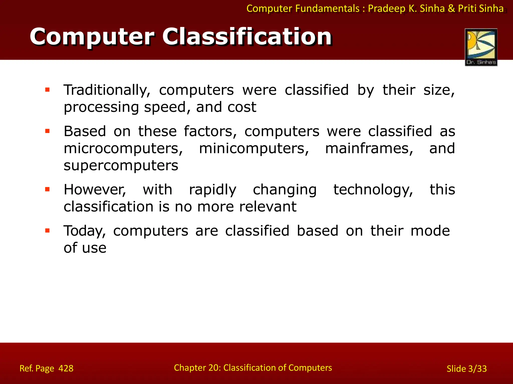 Computer Fundamentals : Pradeep K. Sinha & Priti Sinha
Computer Classification
Chapter 20: Classification of Computers
Ref. Page 428 Slide 3/33
 Traditionally, computers were classified by their size,
processing speed, and cost
 Based on these factors, computers were classified as
microcomputers, minicomputers, mainframes, and
supercomputers
 However, with rapidly changing technology, this
classification is no more relevant
 Today, computers are classified based on their mode
of use
 