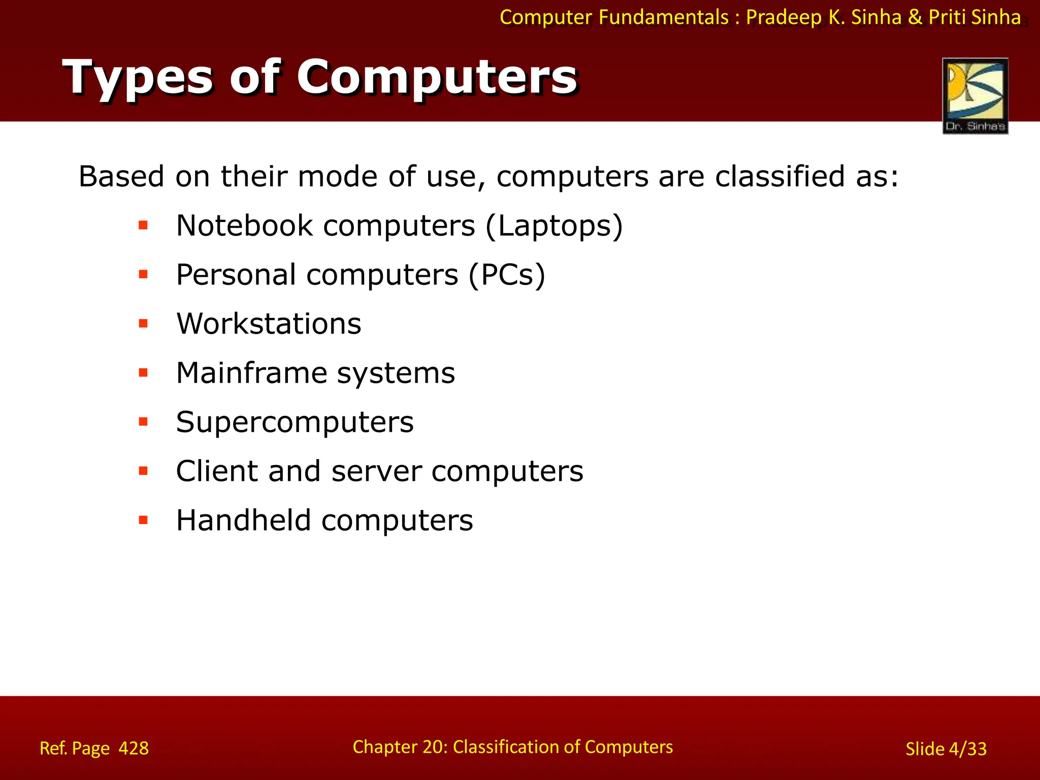Computer Fundamentals : Pradeep K. Sinha & Priti Sinha
Types of Computers
Chapter 20: Classification of Computers
Ref. Page 428 Slide 4/33
Based on their mode of use, computers are classified as:
 Notebook computers (Laptops)
 Personal computers (PCs)
 Workstations
 Mainframe systems
 Supercomputers
 Client and server computers
 Handheld computers
 