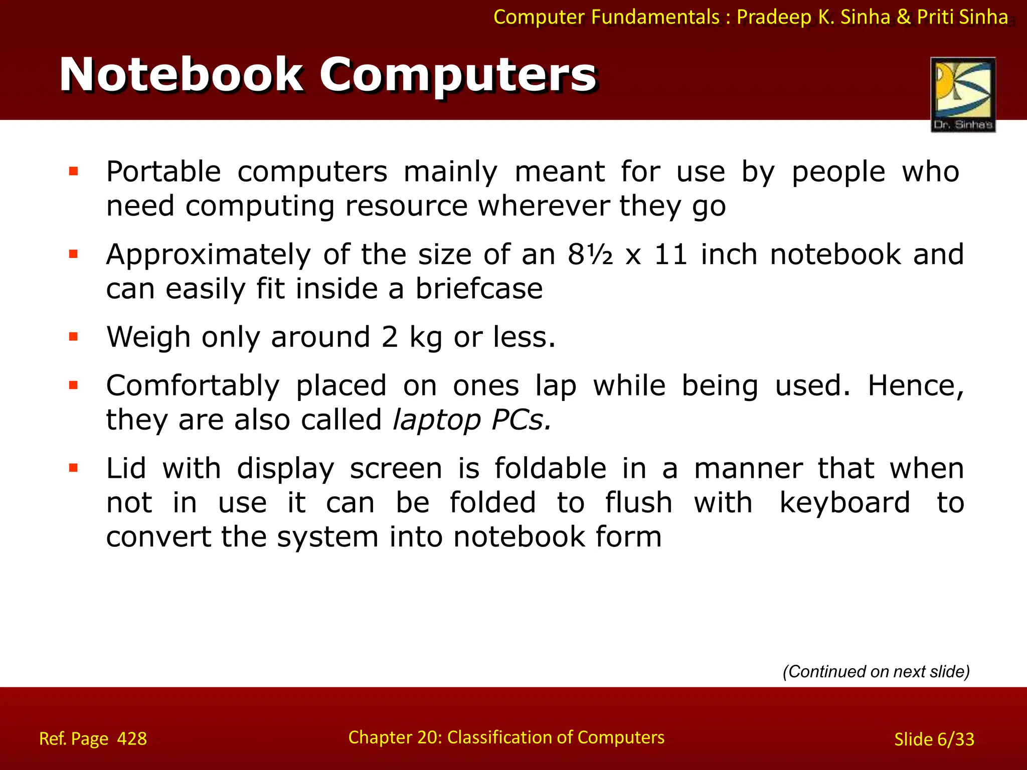 Computer Fundamentals : Pradeep K. Sinha & Priti Sinha
Notebook Computers
Chapter 20: Classification of Computers
Ref. Page 428 Slide 6/33
 Portable computers mainly meant for use by people who
need computing resource wherever they go
 Approximately of the size of an 8½ x 11 inch notebook and
can easily fit inside a briefcase
 Weigh only around 2 kg or less.
 Comfortably placed on ones lap while being used. Hence,
they are also called laptop PCs.
 Lid with display screen is foldable in a manner that when
not in use it can be folded to flush with keyboard to
convert the system into notebook form
(Continued on next slide)
 
