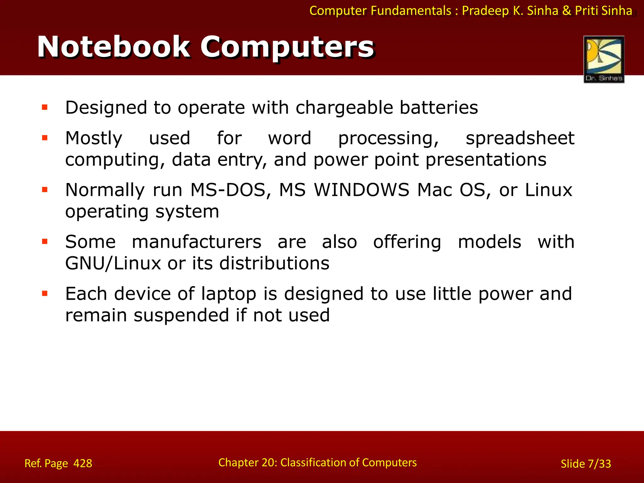 Computer Fundamentals : Pradeep K. Sinha & Priti Sinha
 Designed to operate with chargeable batteries
 Mostly used for word processing, spreadsheet
computing, data entry, and power point presentations
 Normally run MS-DOS, MS WINDOWS Mac OS, or Linux
operating system
 Some manufacturers are also offering models with
GNU/Linux or its distributions
 Each device of laptop is designed to use little power and
remain suspended if not used
Notebook Computers
Chapter 20: Classification of Computers
Ref. Page 428 Slide 7/33
 