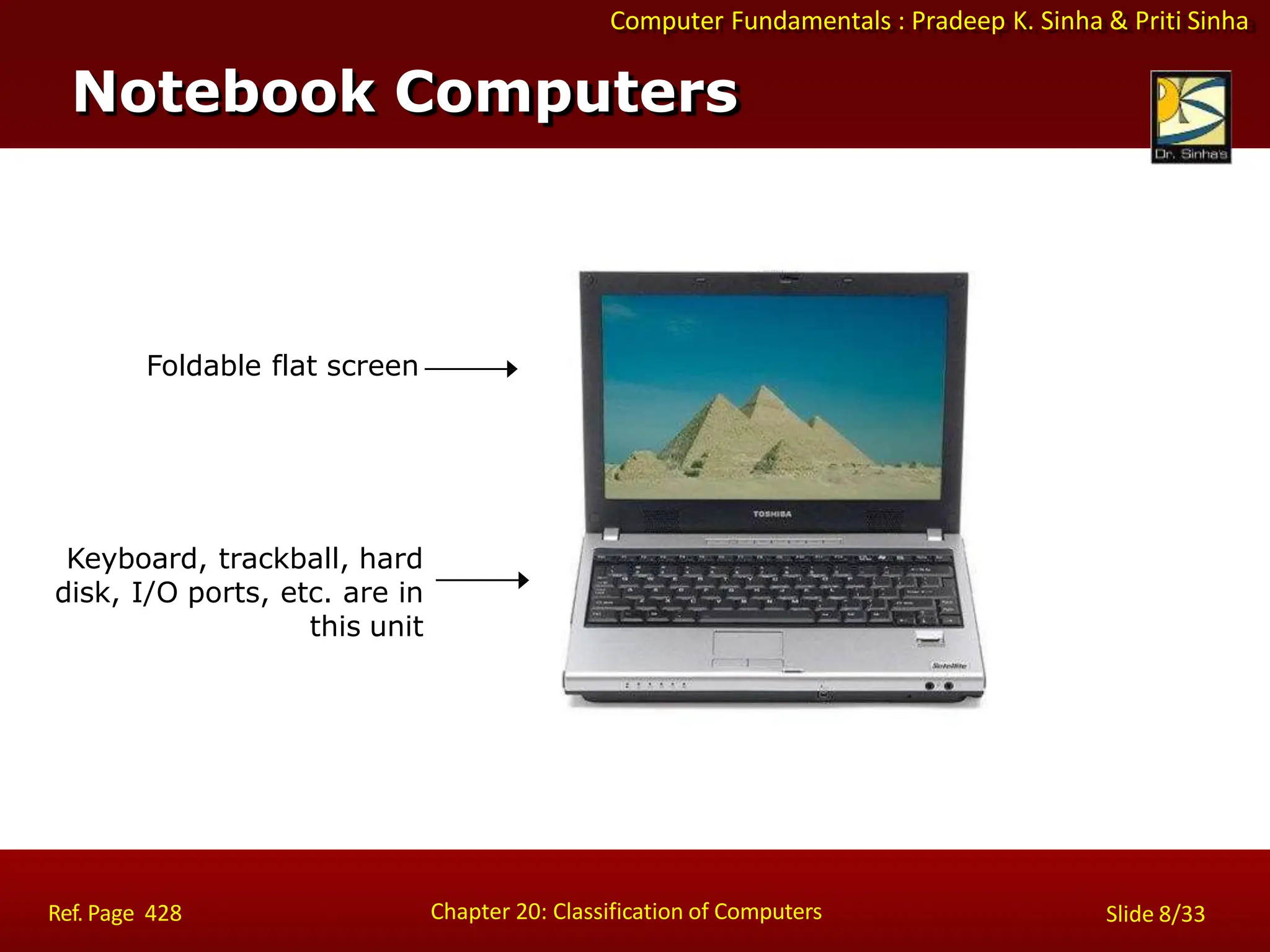 Computer Fundamentals : Pradeep K. Sinha & Priti Sinha
Notebook Computers
Keyboard, trackball, hard
disk, I/O ports, etc. are in
this unit
Foldable flat screen
Chapter 20: Classification of Computers
Ref. Page 428 Slide 8/33
 