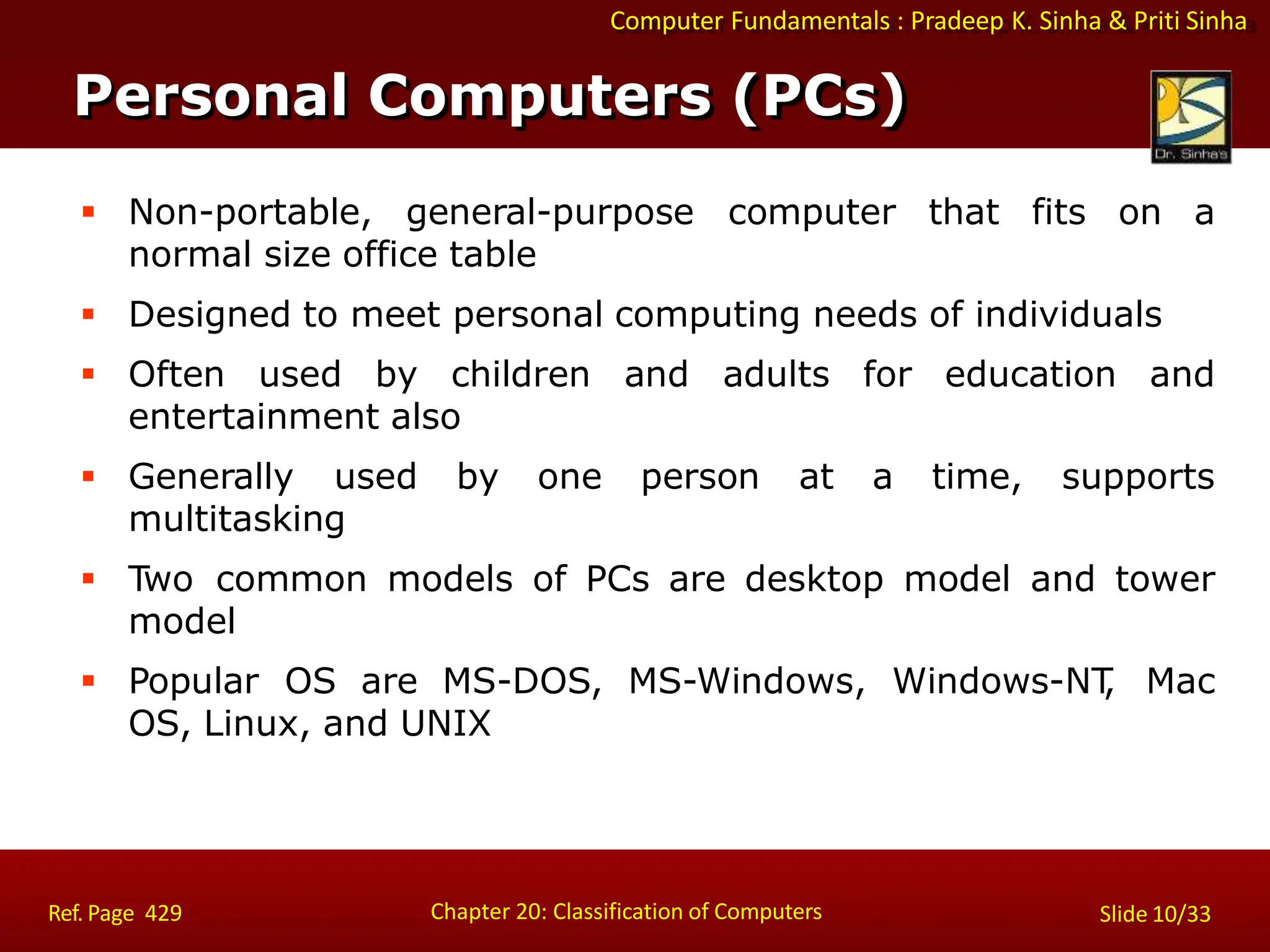 Computer Fundamentals : Pradeep K. Sinha & Priti Sinha
Personal Computers (PCs)
Chapter 20: Classification of Computers
Ref. Page 429 Slide 10/33
 Non-portable, general-purpose computer that fits on a
normal size office table
 Designed to meet personal computing needs of individuals
 Often used by children and adults for education and
entertainment also
 Generally used by one person at a time, supports
multitasking
 Two common models of PCs are desktop model and tower
model
 Popular OS are MS-DOS, MS-Windows, Windows-NT
, Mac
OS, Linux, and UNIX
 