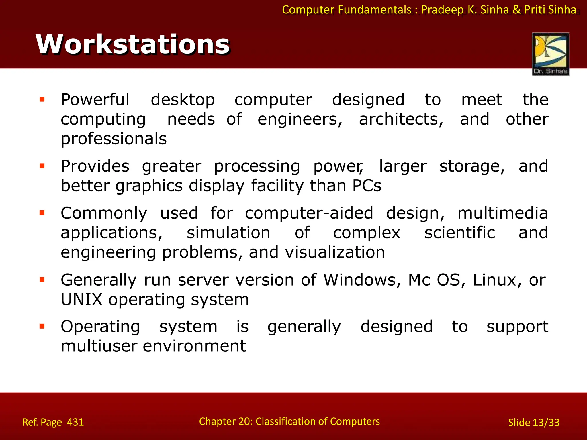 Computer Fundamentals : Pradeep K. Sinha & Priti Sinha
Slide 13/33
Chapter 20: Classification of Computers
Workstations
 Powerful desktop
computing needs
professionals
computer designed to
of engineers, architects,
meet the
and other
 Provides greater processing power
, larger storage, and
better graphics display facility than PCs
 Commonly used for computer-aided design, multimedia
applications, simulation of complex scientific and
engineering problems, and visualization
 Generally run server version of Windows, Mc OS, Linux, or
UNIX operating system
 Operating system is generally designed to support
multiuser environment
Ref. Page 431
 