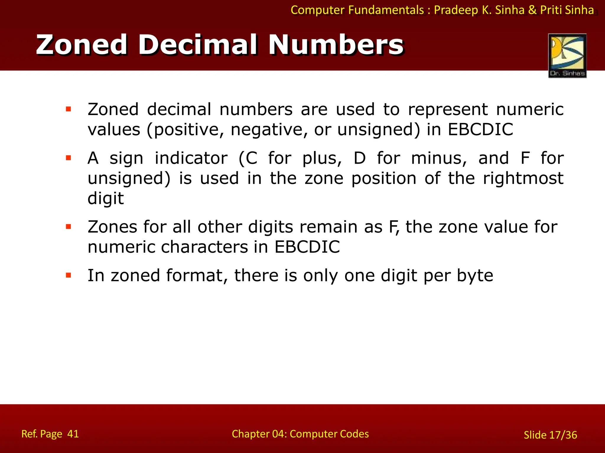 Computer Fundamentals : Pradeep K. Sinha & Priti Sinha
 Zoned decimal numbers are used to represent numeric
values (positive, negative, or unsigned) in EBCDIC
 A sign indicator (C for plus, D for minus, and F for
unsigned) is used in the zone position of the rightmost
digit
 Zones for all other digits remain as F
, the zone value for
numeric characters in EBCDIC
 In zoned format, there is only one digit per byte
Zoned Decimal Numbers
Ref. Page 41 Chapter 04: Computer Codes Slide 17/36
 