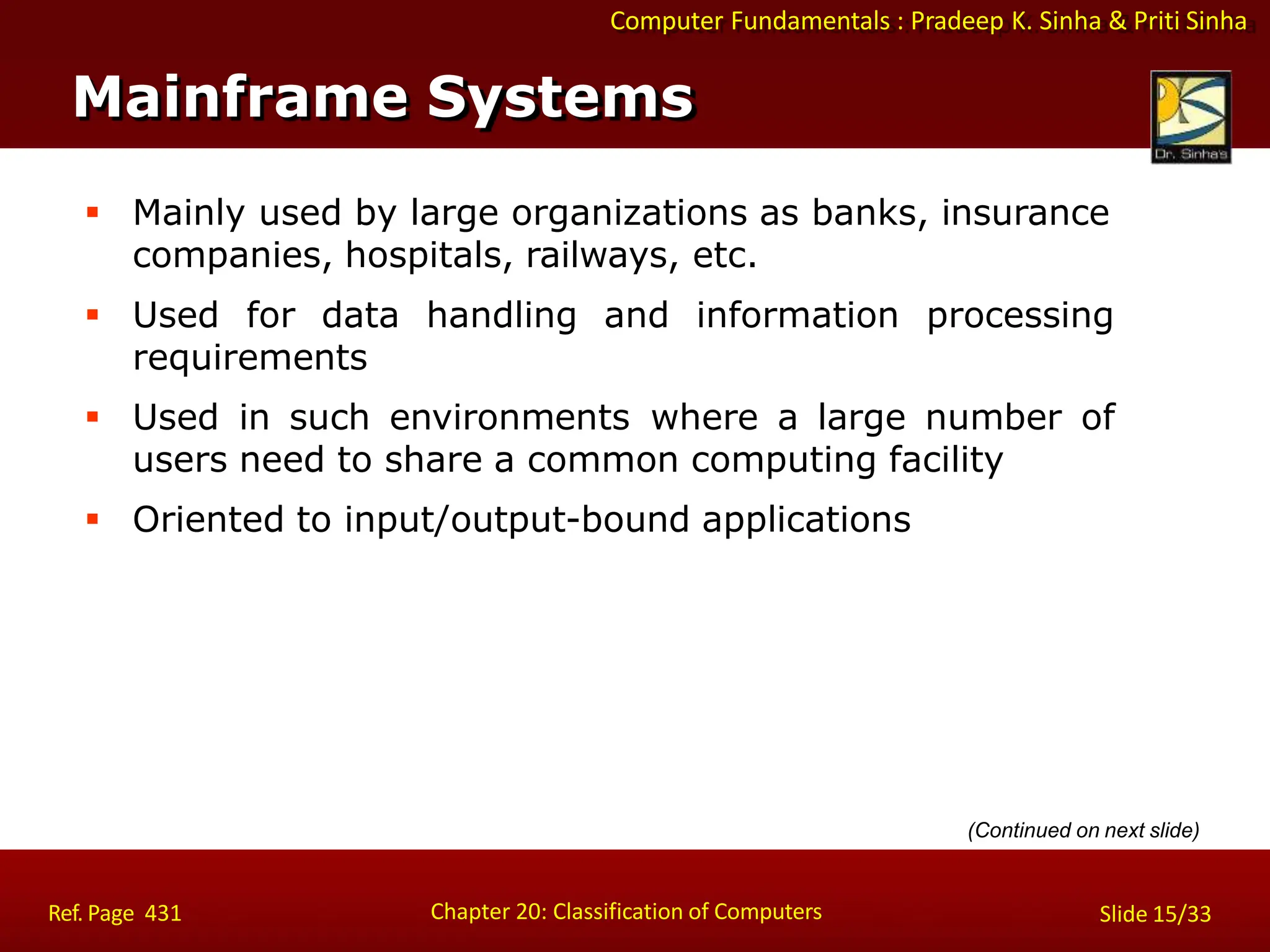 Computer Fundamentals : Pradeep K. Sinha & Priti Sinha
Mainframe Systems
Chapter 20: Classification of Computers
Ref. Page 431 Slide 15/33
 Mainly used by large organizations as banks, insurance
companies, hospitals, railways, etc.
 Used for data handling and information processing
requirements
 Used in such environments where a large number of
users need to share a common computing facility
 Oriented to input/output-bound applications
(Continued on next slide)
 