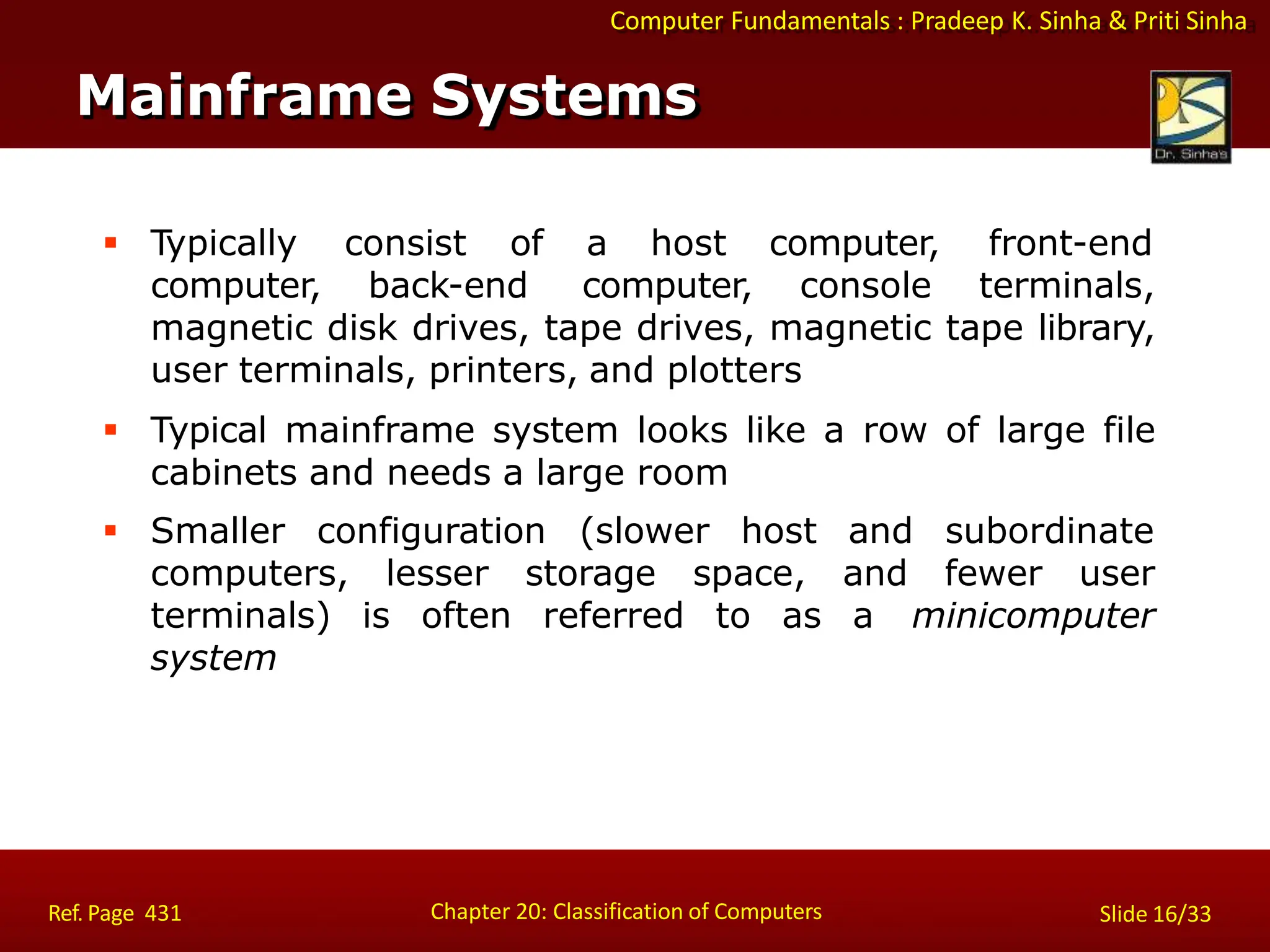 Computer Fundamentals : Pradeep K. Sinha & Priti Sinha
Mainframe Systems
Chapter 20: Classification of Computers
Ref. Page 431 Slide 16/33
 Typically consist of a host computer, front-end
computer, back-end computer, console terminals,
magnetic disk drives, tape drives, magnetic tape library,
user terminals, printers, and plotters
 Typical mainframe system looks like a row of large file
cabinets and needs a large room
 Smaller configuration (slower host and subordinate
computers, lesser storage space, and fewer user
terminals) is often referred to as a minicomputer
system
 