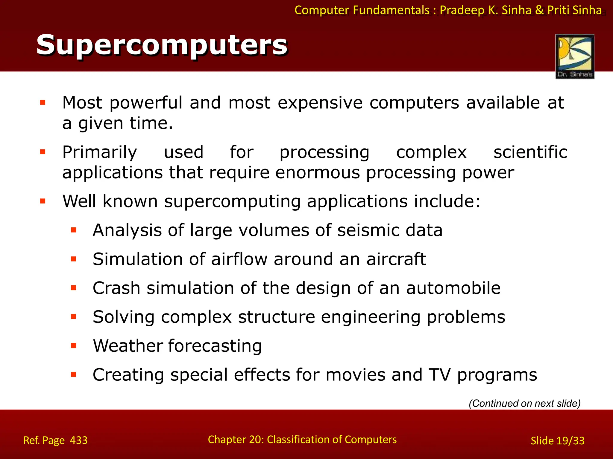 Computer Fundamentals : Pradeep K. Sinha & Priti Sinha
Supercomputers
Chapter 20: Classification of Computers
Ref. Page 433 Slide 19/33
 Most powerful and most expensive computers available at
a given time.
 Primarily used for processing complex scientific
applications that require enormous processing power
 Well known supercomputing applications include:
 Analysis of large volumes of seismic data
 Simulation of airflow around an aircraft
 Crash simulation of the design of an automobile
 Solving complex structure engineering problems
 Weather forecasting
 Creating special effects for movies and TV programs
(Continued on next slide)
 