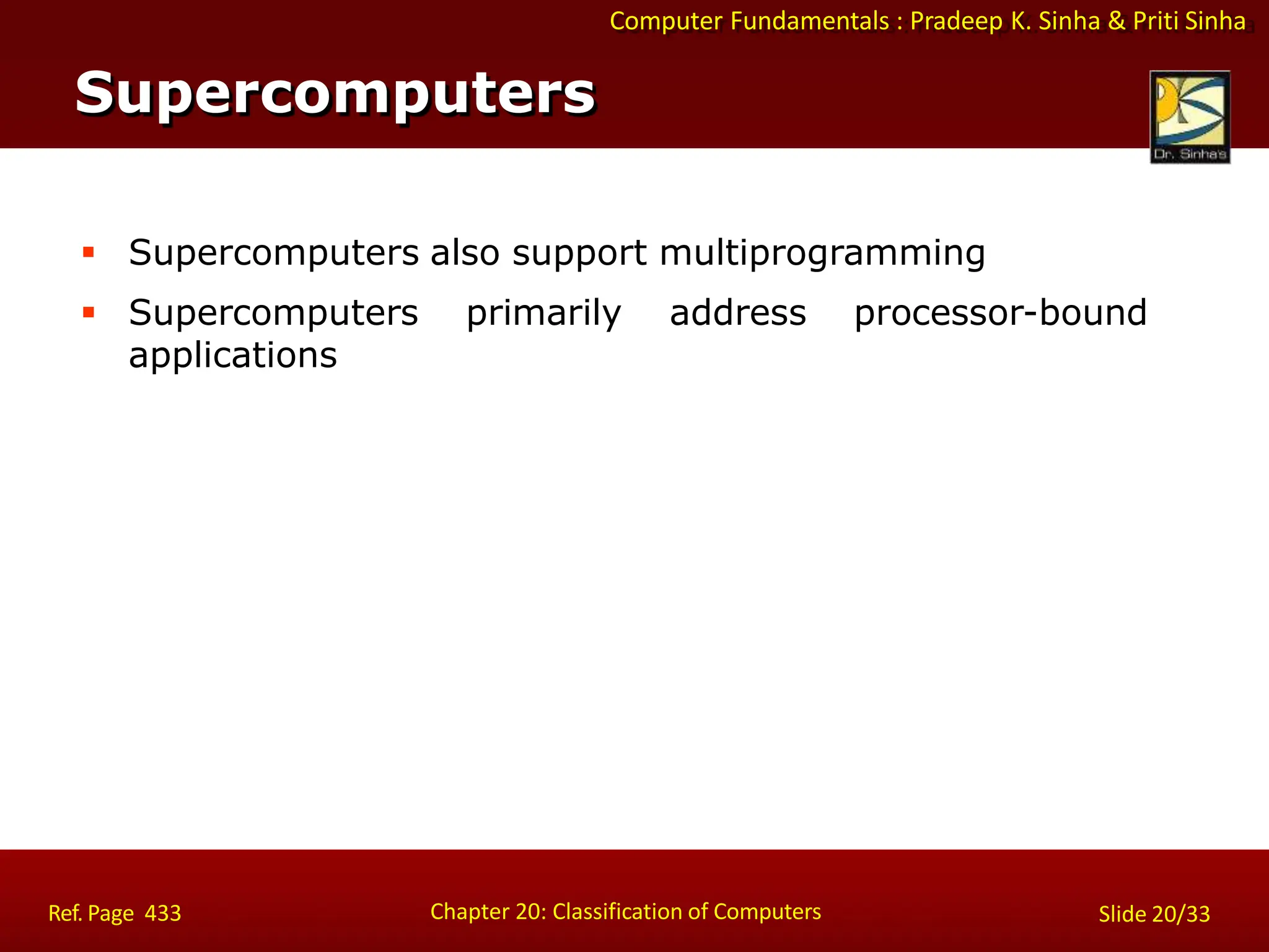 Computer Fundamentals : Pradeep K. Sinha & Priti Sinha
 Supercomputers also support multiprogramming
 Supercomputers primarily address processor-bound
applications
Supercomputers
Chapter 20: Classification of Computers
Ref. Page 433 Slide 20/33
 