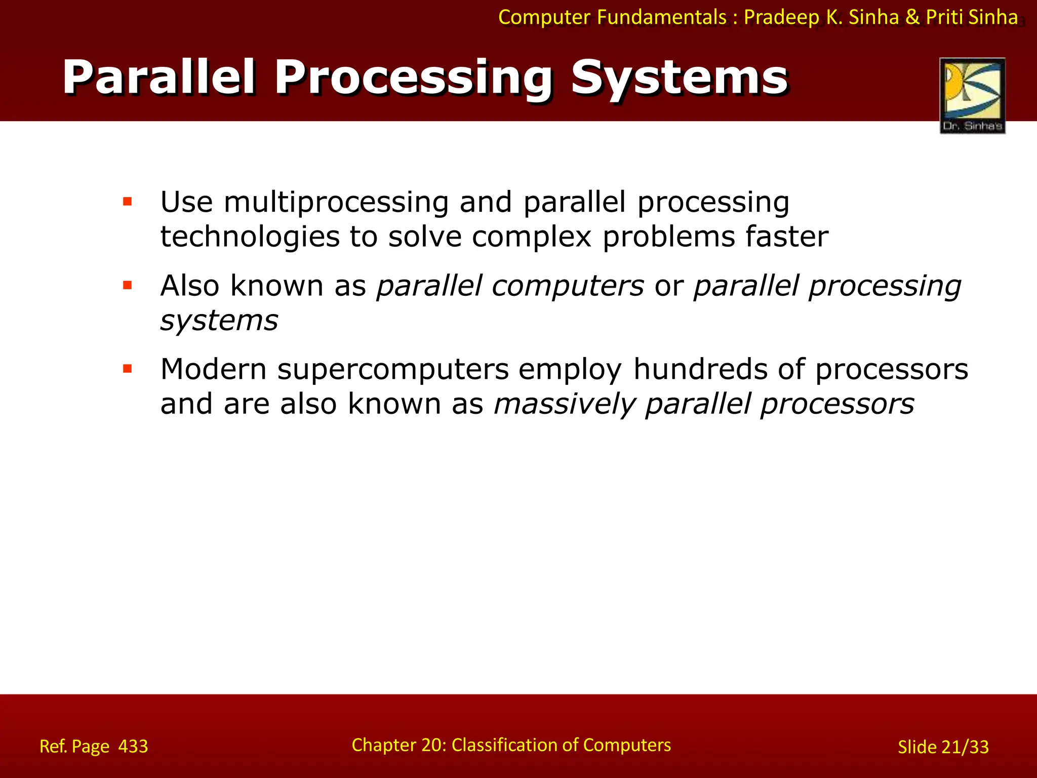 Computer Fundamentals : Pradeep K. Sinha & Priti Sinha
 Use multiprocessing and parallel processing
technologies to solve complex problems faster
 Also known as parallel computers or parallel processing
systems
 Modern supercomputers employ hundreds of processors
and are also known as massively parallel processors
Parallel Processing Systems
Chapter 20: Classification of Computers
Ref. Page 433 Slide 21/33
 
