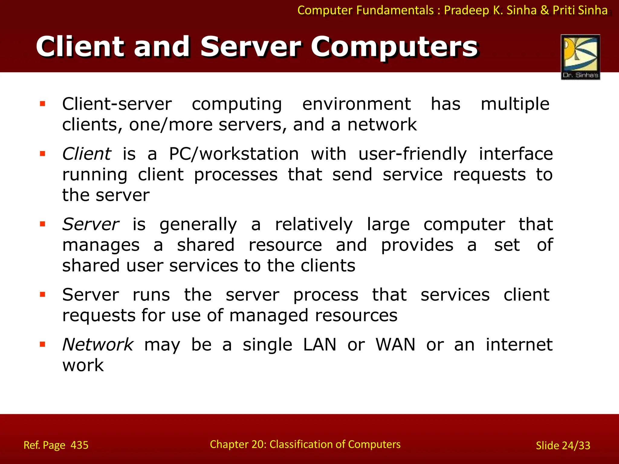 Computer Fundamentals : Pradeep K. Sinha & Priti Sinha
Client and Server Computers
Chapter 20: Classification of Computers
Ref. Page 435 Slide 24/33
 Client-server computing environment has multiple
clients, one/more servers, and a network
 Client is a PC/workstation with user-friendly interface
running client processes that send service requests to
the server
 Server is generally a relatively large computer that
manages a shared resource and provides a set of
shared user services to the clients
 Server runs the server process that services client
requests for use of managed resources
 Network may be a single LAN or WAN or an internet
work
 