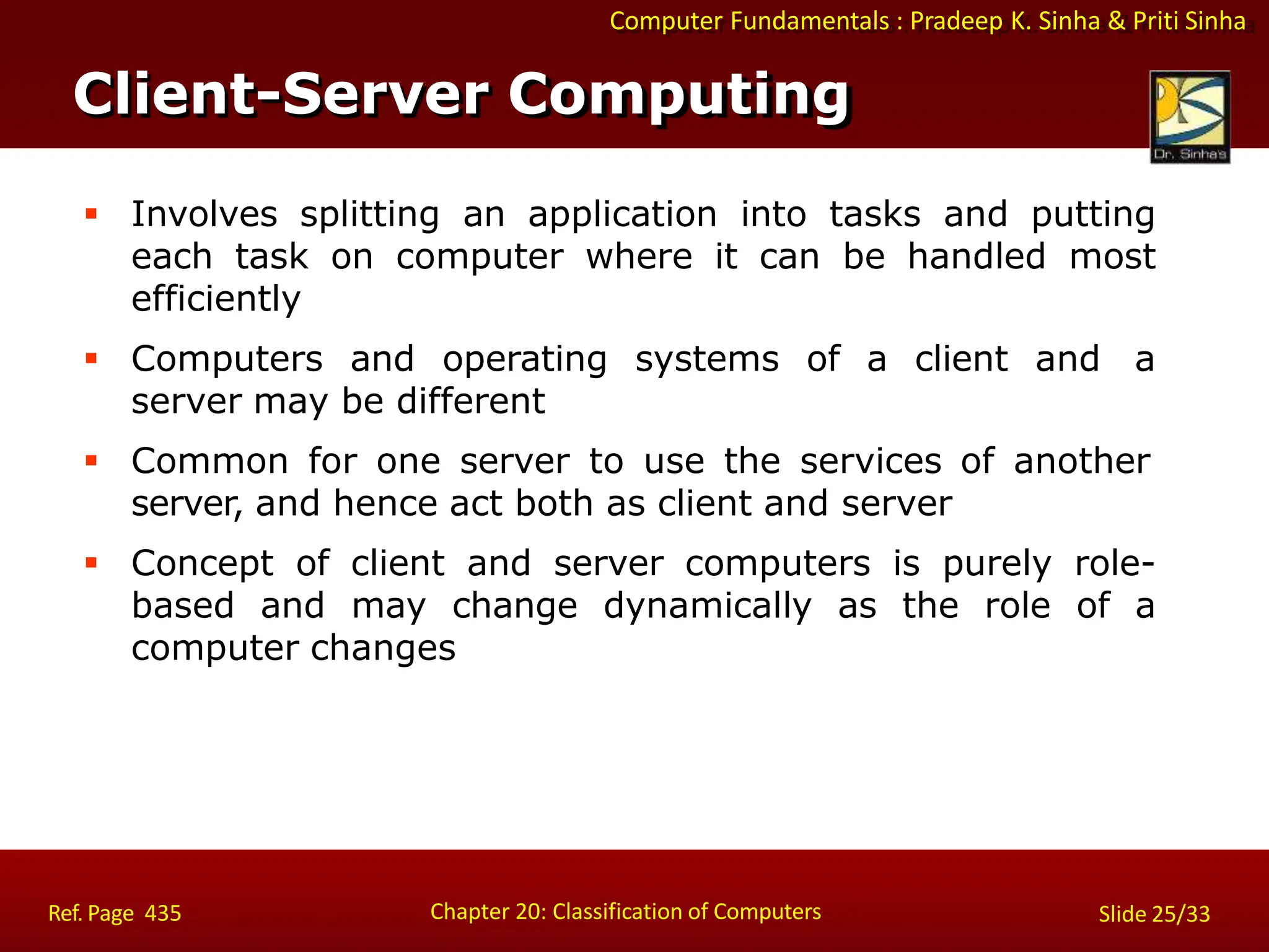 Computer Fundamentals : Pradeep K. Sinha & Priti Sinha
 Involves splitting an application into tasks and putting
each task on computer where it can be handled most
efficiently
 Computers and operating systems of a client and a
server may be different
 Common for one server to use the services of another
server, and hence act both as client and server
 Concept of client and server computers is purely role-
based and may change dynamically as the role of a
computer changes
Client-Server Computing
Chapter 20: Classification of Computers
Ref. Page 435 Slide 25/33
 